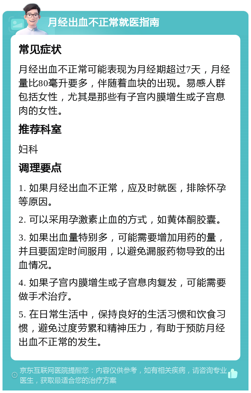 月经出血不正常就医指南 常见症状 月经出血不正常可能表现为月经期超过7天，月经量比80毫升要多，伴随着血块的出现。易感人群包括女性，尤其是那些有子宫内膜增生或子宫息肉的女性。 推荐科室 妇科 调理要点 1. 如果月经出血不正常，应及时就医，排除怀孕等原因。 2. 可以采用孕激素止血的方式，如黄体酮胶囊。 3. 如果出血量特别多，可能需要增加用药的量，并且要固定时间服用，以避免漏服药物导致的出血情况。 4. 如果子宫内膜增生或子宫息肉复发，可能需要做手术治疗。 5. 在日常生活中，保持良好的生活习惯和饮食习惯，避免过度劳累和精神压力，有助于预防月经出血不正常的发生。