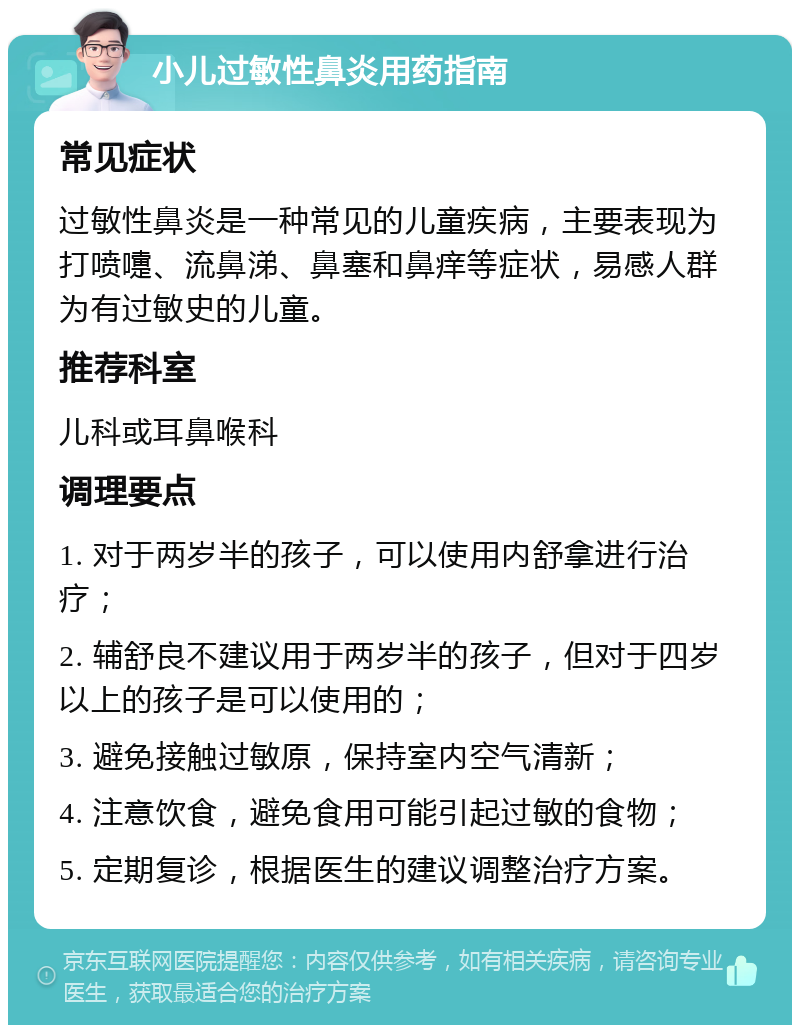 小儿过敏性鼻炎用药指南 常见症状 过敏性鼻炎是一种常见的儿童疾病，主要表现为打喷嚏、流鼻涕、鼻塞和鼻痒等症状，易感人群为有过敏史的儿童。 推荐科室 儿科或耳鼻喉科 调理要点 1. 对于两岁半的孩子，可以使用内舒拿进行治疗； 2. 辅舒良不建议用于两岁半的孩子，但对于四岁以上的孩子是可以使用的； 3. 避免接触过敏原，保持室内空气清新； 4. 注意饮食，避免食用可能引起过敏的食物； 5. 定期复诊，根据医生的建议调整治疗方案。