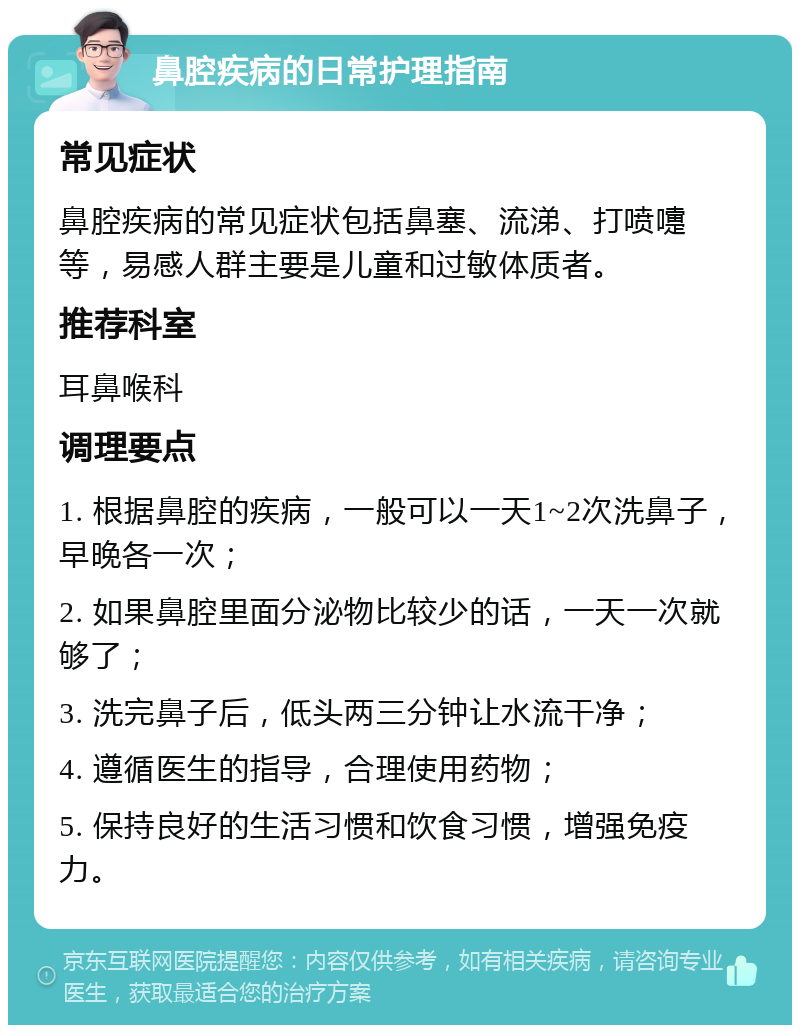 鼻腔疾病的日常护理指南 常见症状 鼻腔疾病的常见症状包括鼻塞、流涕、打喷嚏等，易感人群主要是儿童和过敏体质者。 推荐科室 耳鼻喉科 调理要点 1. 根据鼻腔的疾病，一般可以一天1~2次洗鼻子，早晚各一次； 2. 如果鼻腔里面分泌物比较少的话，一天一次就够了； 3. 洗完鼻子后，低头两三分钟让水流干净； 4. 遵循医生的指导，合理使用药物； 5. 保持良好的生活习惯和饮食习惯，增强免疫力。