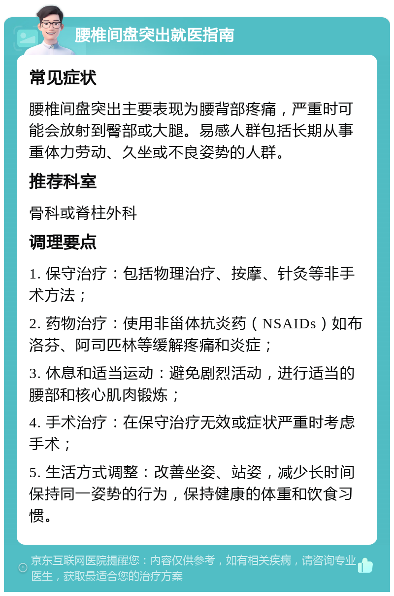 腰椎间盘突出就医指南 常见症状 腰椎间盘突出主要表现为腰背部疼痛，严重时可能会放射到臀部或大腿。易感人群包括长期从事重体力劳动、久坐或不良姿势的人群。 推荐科室 骨科或脊柱外科 调理要点 1. 保守治疗：包括物理治疗、按摩、针灸等非手术方法； 2. 药物治疗：使用非甾体抗炎药（NSAIDs）如布洛芬、阿司匹林等缓解疼痛和炎症； 3. 休息和适当运动：避免剧烈活动，进行适当的腰部和核心肌肉锻炼； 4. 手术治疗：在保守治疗无效或症状严重时考虑手术； 5. 生活方式调整：改善坐姿、站姿，减少长时间保持同一姿势的行为，保持健康的体重和饮食习惯。