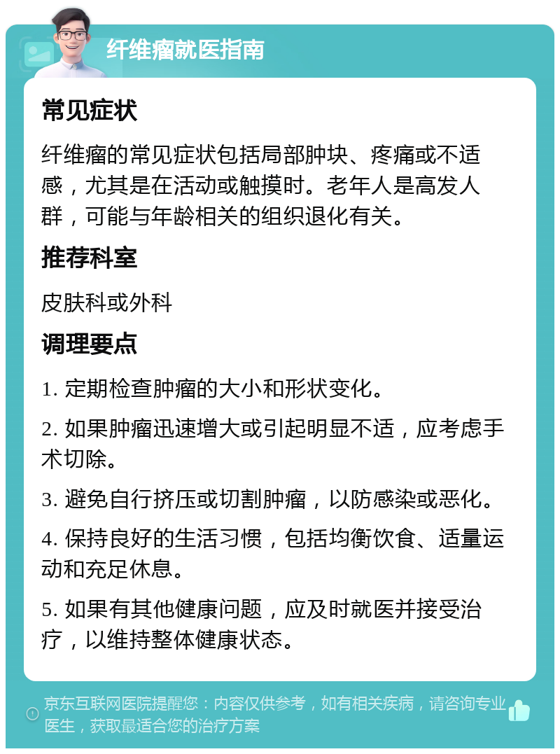 纤维瘤就医指南 常见症状 纤维瘤的常见症状包括局部肿块、疼痛或不适感，尤其是在活动或触摸时。老年人是高发人群，可能与年龄相关的组织退化有关。 推荐科室 皮肤科或外科 调理要点 1. 定期检查肿瘤的大小和形状变化。 2. 如果肿瘤迅速增大或引起明显不适，应考虑手术切除。 3. 避免自行挤压或切割肿瘤，以防感染或恶化。 4. 保持良好的生活习惯，包括均衡饮食、适量运动和充足休息。 5. 如果有其他健康问题，应及时就医并接受治疗，以维持整体健康状态。