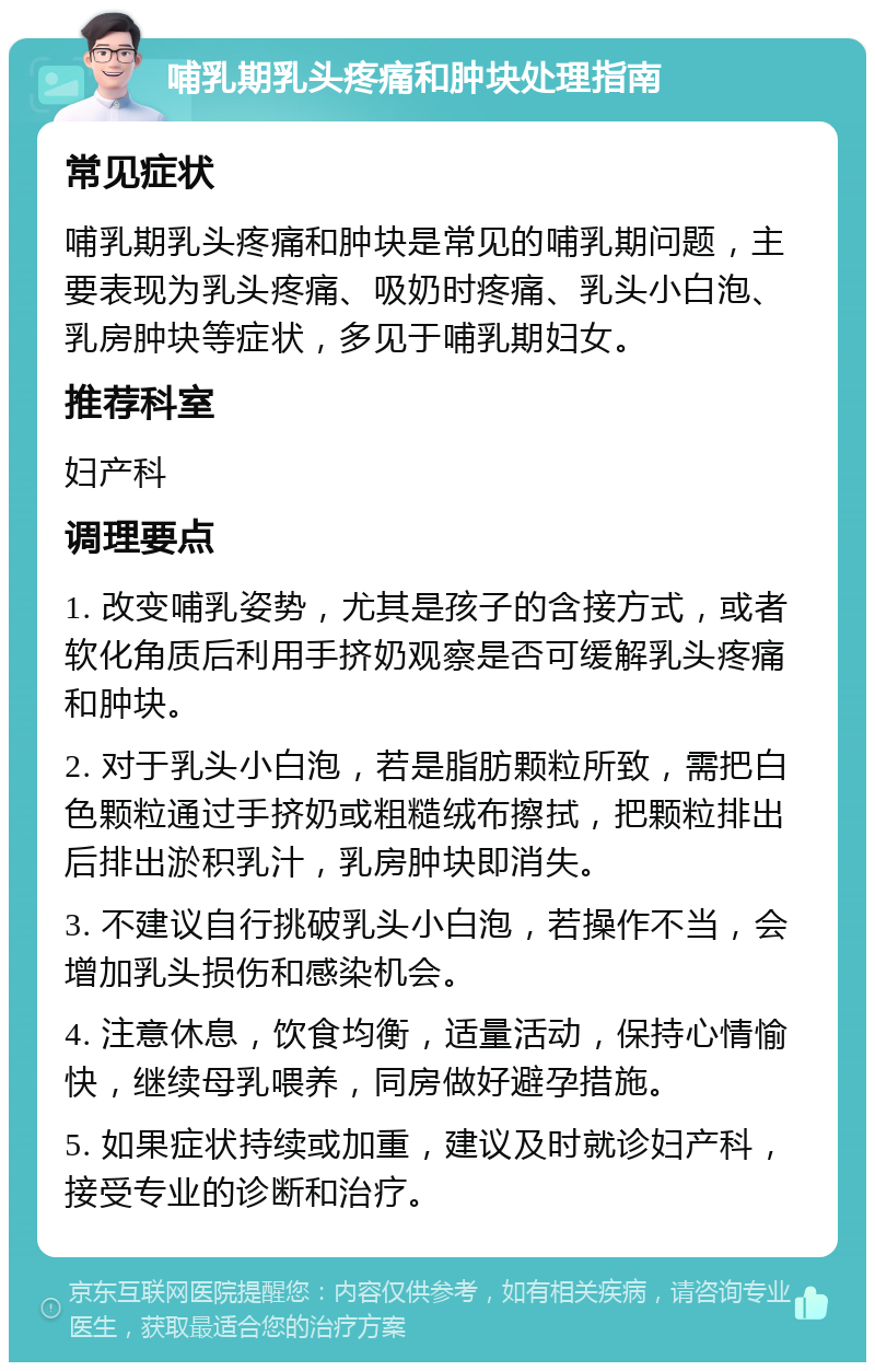 哺乳期乳头疼痛和肿块处理指南 常见症状 哺乳期乳头疼痛和肿块是常见的哺乳期问题，主要表现为乳头疼痛、吸奶时疼痛、乳头小白泡、乳房肿块等症状，多见于哺乳期妇女。 推荐科室 妇产科 调理要点 1. 改变哺乳姿势，尤其是孩子的含接方式，或者软化角质后利用手挤奶观察是否可缓解乳头疼痛和肿块。 2. 对于乳头小白泡，若是脂肪颗粒所致，需把白色颗粒通过手挤奶或粗糙绒布擦拭，把颗粒排出后排出淤积乳汁，乳房肿块即消失。 3. 不建议自行挑破乳头小白泡，若操作不当，会增加乳头损伤和感染机会。 4. 注意休息，饮食均衡，适量活动，保持心情愉快，继续母乳喂养，同房做好避孕措施。 5. 如果症状持续或加重，建议及时就诊妇产科，接受专业的诊断和治疗。