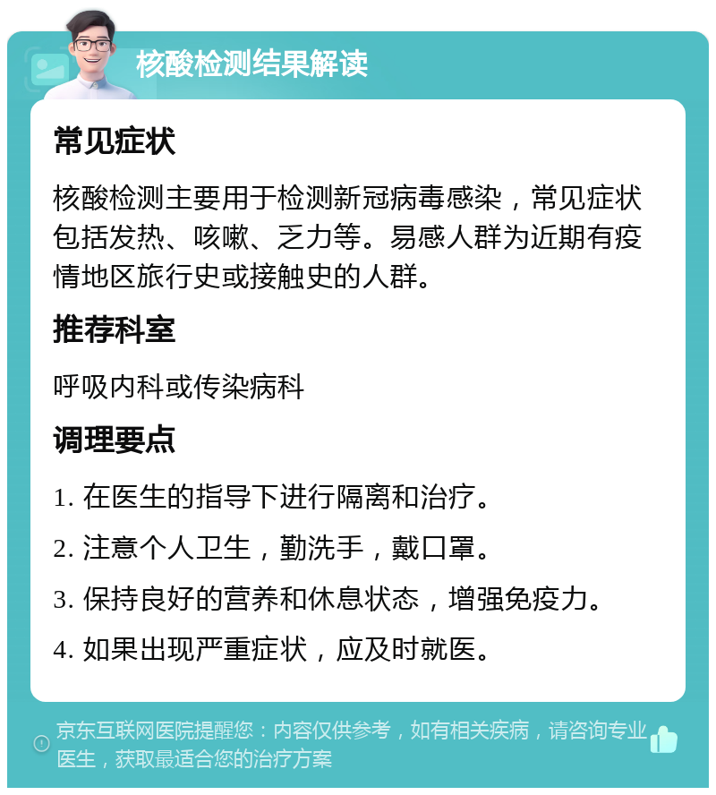 核酸检测结果解读 常见症状 核酸检测主要用于检测新冠病毒感染，常见症状包括发热、咳嗽、乏力等。易感人群为近期有疫情地区旅行史或接触史的人群。 推荐科室 呼吸内科或传染病科 调理要点 1. 在医生的指导下进行隔离和治疗。 2. 注意个人卫生，勤洗手，戴口罩。 3. 保持良好的营养和休息状态，增强免疫力。 4. 如果出现严重症状，应及时就医。