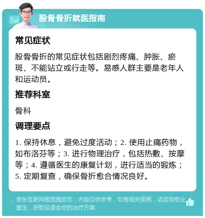 股骨骨折就医指南 常见症状 股骨骨折的常见症状包括剧烈疼痛、肿胀、瘀斑、不能站立或行走等。易感人群主要是老年人和运动员。 推荐科室 骨科 调理要点 1. 保持休息，避免过度活动；2. 使用止痛药物，如布洛芬等；3. 进行物理治疗，包括热敷、按摩等；4. 遵循医生的康复计划，进行适当的锻炼；5. 定期复查，确保骨折愈合情况良好。