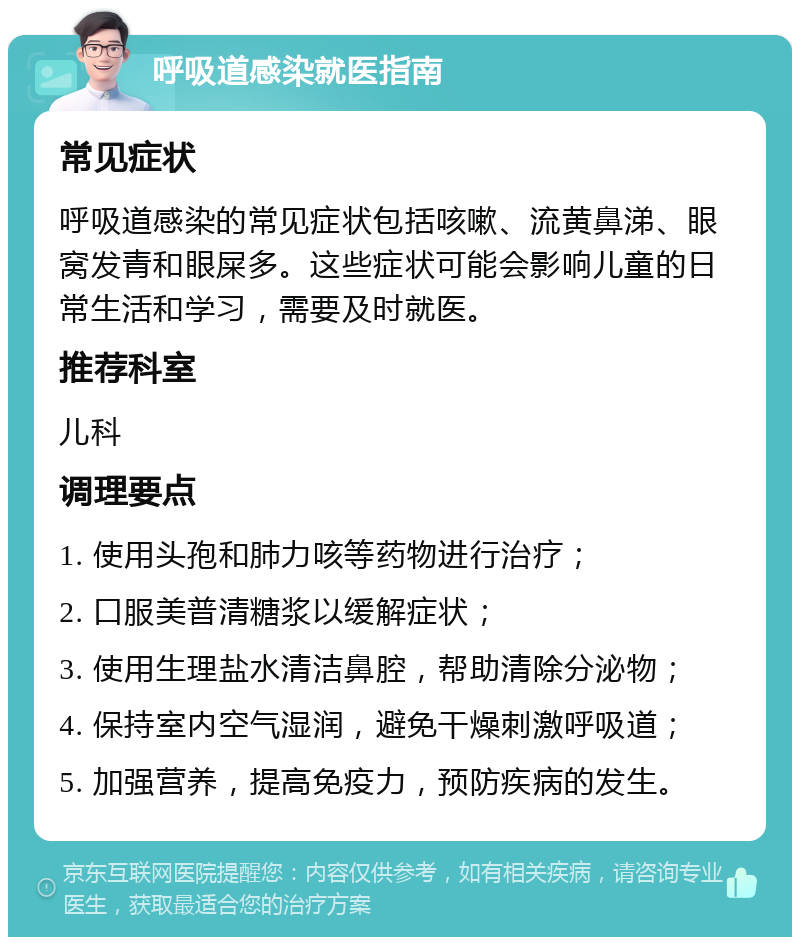 呼吸道感染就医指南 常见症状 呼吸道感染的常见症状包括咳嗽、流黄鼻涕、眼窝发青和眼屎多。这些症状可能会影响儿童的日常生活和学习，需要及时就医。 推荐科室 儿科 调理要点 1. 使用头孢和肺力咳等药物进行治疗； 2. 口服美普清糖浆以缓解症状； 3. 使用生理盐水清洁鼻腔，帮助清除分泌物； 4. 保持室内空气湿润，避免干燥刺激呼吸道； 5. 加强营养，提高免疫力，预防疾病的发生。