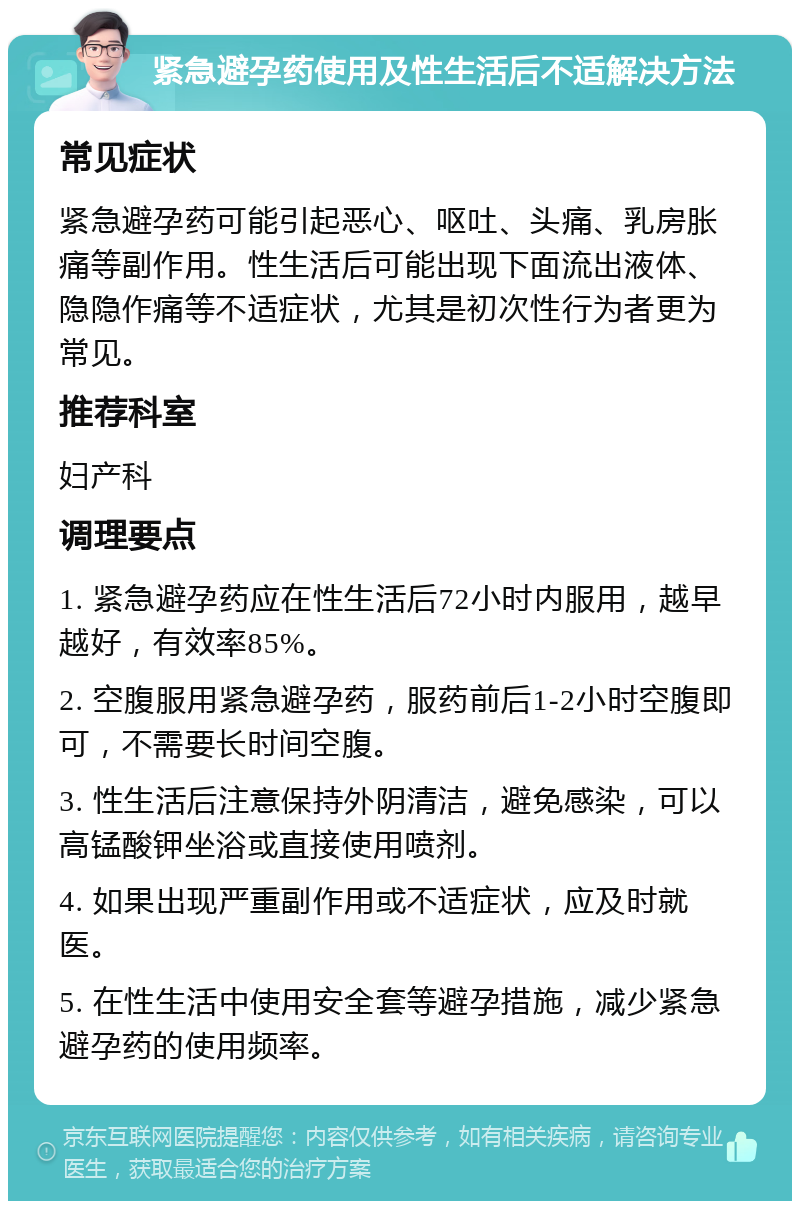 紧急避孕药使用及性生活后不适解决方法 常见症状 紧急避孕药可能引起恶心、呕吐、头痛、乳房胀痛等副作用。性生活后可能出现下面流出液体、隐隐作痛等不适症状，尤其是初次性行为者更为常见。 推荐科室 妇产科 调理要点 1. 紧急避孕药应在性生活后72小时内服用，越早越好，有效率85%。 2. 空腹服用紧急避孕药，服药前后1-2小时空腹即可，不需要长时间空腹。 3. 性生活后注意保持外阴清洁，避免感染，可以高锰酸钾坐浴或直接使用喷剂。 4. 如果出现严重副作用或不适症状，应及时就医。 5. 在性生活中使用安全套等避孕措施，减少紧急避孕药的使用频率。