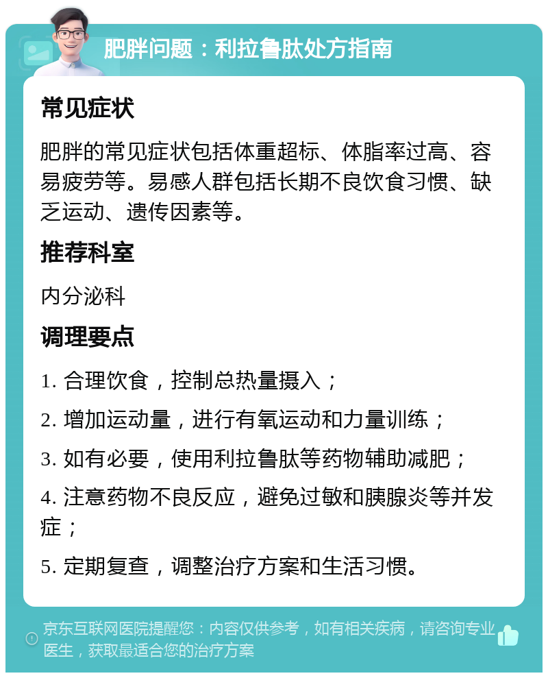 肥胖问题：利拉鲁肽处方指南 常见症状 肥胖的常见症状包括体重超标、体脂率过高、容易疲劳等。易感人群包括长期不良饮食习惯、缺乏运动、遗传因素等。 推荐科室 内分泌科 调理要点 1. 合理饮食，控制总热量摄入； 2. 增加运动量，进行有氧运动和力量训练； 3. 如有必要，使用利拉鲁肽等药物辅助减肥； 4. 注意药物不良反应，避免过敏和胰腺炎等并发症； 5. 定期复查，调整治疗方案和生活习惯。