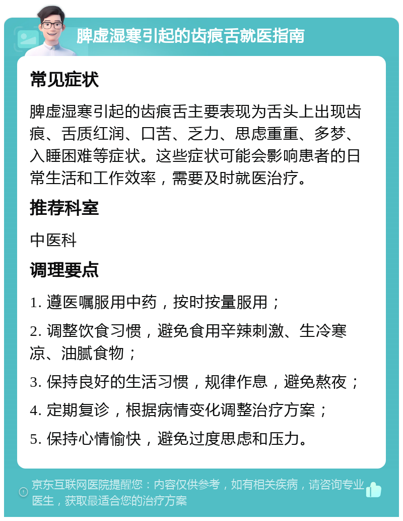 脾虚湿寒引起的齿痕舌就医指南 常见症状 脾虚湿寒引起的齿痕舌主要表现为舌头上出现齿痕、舌质红润、口苦、乏力、思虑重重、多梦、入睡困难等症状。这些症状可能会影响患者的日常生活和工作效率，需要及时就医治疗。 推荐科室 中医科 调理要点 1. 遵医嘱服用中药，按时按量服用； 2. 调整饮食习惯，避免食用辛辣刺激、生冷寒凉、油腻食物； 3. 保持良好的生活习惯，规律作息，避免熬夜； 4. 定期复诊，根据病情变化调整治疗方案； 5. 保持心情愉快，避免过度思虑和压力。