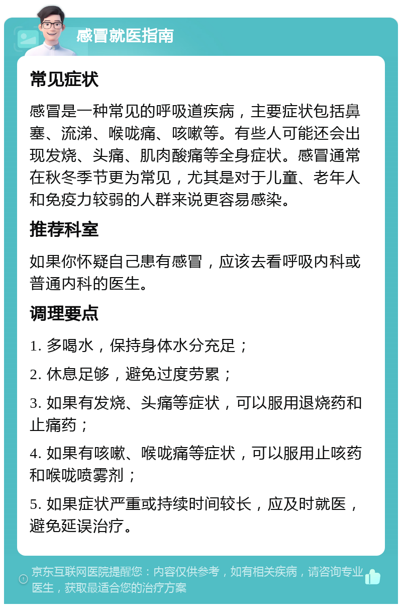 感冒就医指南 常见症状 感冒是一种常见的呼吸道疾病，主要症状包括鼻塞、流涕、喉咙痛、咳嗽等。有些人可能还会出现发烧、头痛、肌肉酸痛等全身症状。感冒通常在秋冬季节更为常见，尤其是对于儿童、老年人和免疫力较弱的人群来说更容易感染。 推荐科室 如果你怀疑自己患有感冒，应该去看呼吸内科或普通内科的医生。 调理要点 1. 多喝水，保持身体水分充足； 2. 休息足够，避免过度劳累； 3. 如果有发烧、头痛等症状，可以服用退烧药和止痛药； 4. 如果有咳嗽、喉咙痛等症状，可以服用止咳药和喉咙喷雾剂； 5. 如果症状严重或持续时间较长，应及时就医，避免延误治疗。