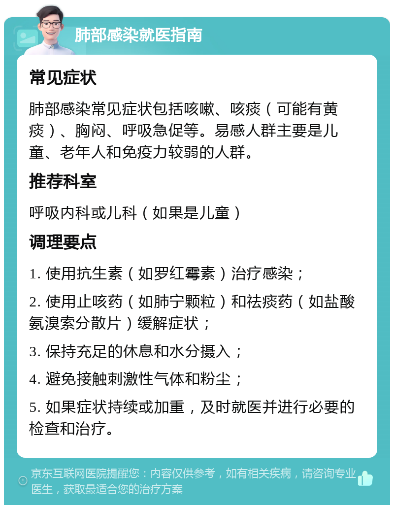 肺部感染就医指南 常见症状 肺部感染常见症状包括咳嗽、咳痰（可能有黄痰）、胸闷、呼吸急促等。易感人群主要是儿童、老年人和免疫力较弱的人群。 推荐科室 呼吸内科或儿科（如果是儿童） 调理要点 1. 使用抗生素（如罗红霉素）治疗感染； 2. 使用止咳药（如肺宁颗粒）和祛痰药（如盐酸氨溴索分散片）缓解症状； 3. 保持充足的休息和水分摄入； 4. 避免接触刺激性气体和粉尘； 5. 如果症状持续或加重，及时就医并进行必要的检查和治疗。