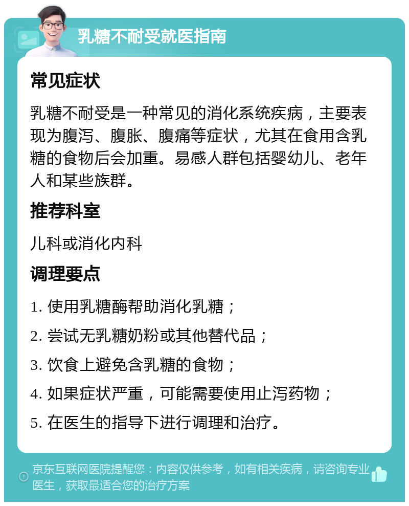 乳糖不耐受就医指南 常见症状 乳糖不耐受是一种常见的消化系统疾病，主要表现为腹泻、腹胀、腹痛等症状，尤其在食用含乳糖的食物后会加重。易感人群包括婴幼儿、老年人和某些族群。 推荐科室 儿科或消化内科 调理要点 1. 使用乳糖酶帮助消化乳糖； 2. 尝试无乳糖奶粉或其他替代品； 3. 饮食上避免含乳糖的食物； 4. 如果症状严重，可能需要使用止泻药物； 5. 在医生的指导下进行调理和治疗。