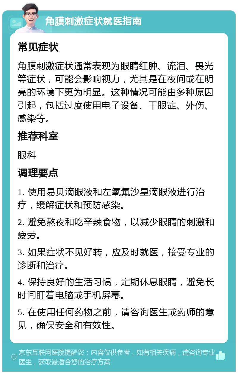 角膜刺激症状就医指南 常见症状 角膜刺激症状通常表现为眼睛红肿、流泪、畏光等症状，可能会影响视力，尤其是在夜间或在明亮的环境下更为明显。这种情况可能由多种原因引起，包括过度使用电子设备、干眼症、外伤、感染等。 推荐科室 眼科 调理要点 1. 使用易贝滴眼液和左氧氟沙星滴眼液进行治疗，缓解症状和预防感染。 2. 避免熬夜和吃辛辣食物，以减少眼睛的刺激和疲劳。 3. 如果症状不见好转，应及时就医，接受专业的诊断和治疗。 4. 保持良好的生活习惯，定期休息眼睛，避免长时间盯着电脑或手机屏幕。 5. 在使用任何药物之前，请咨询医生或药师的意见，确保安全和有效性。