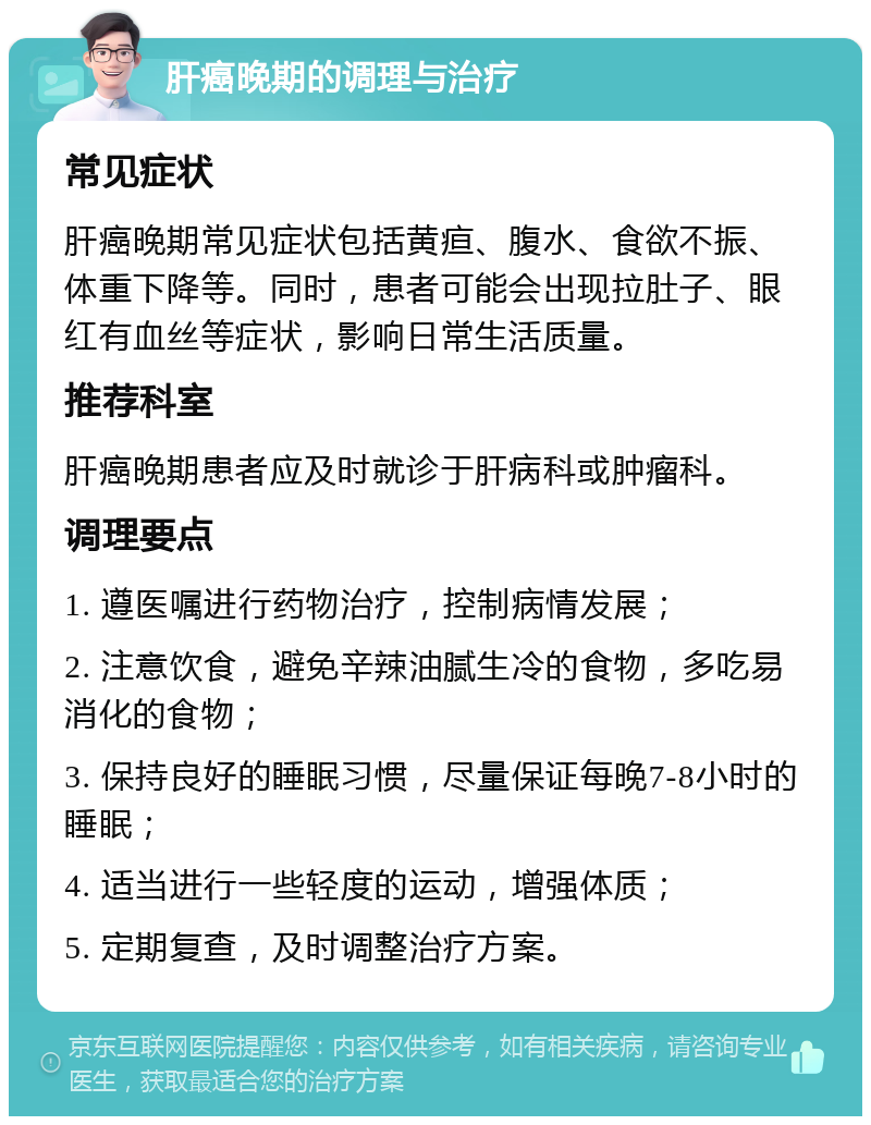 肝癌晚期的调理与治疗 常见症状 肝癌晚期常见症状包括黄疸、腹水、食欲不振、体重下降等。同时，患者可能会出现拉肚子、眼红有血丝等症状，影响日常生活质量。 推荐科室 肝癌晚期患者应及时就诊于肝病科或肿瘤科。 调理要点 1. 遵医嘱进行药物治疗，控制病情发展； 2. 注意饮食，避免辛辣油腻生冷的食物，多吃易消化的食物； 3. 保持良好的睡眠习惯，尽量保证每晚7-8小时的睡眠； 4. 适当进行一些轻度的运动，增强体质； 5. 定期复查，及时调整治疗方案。