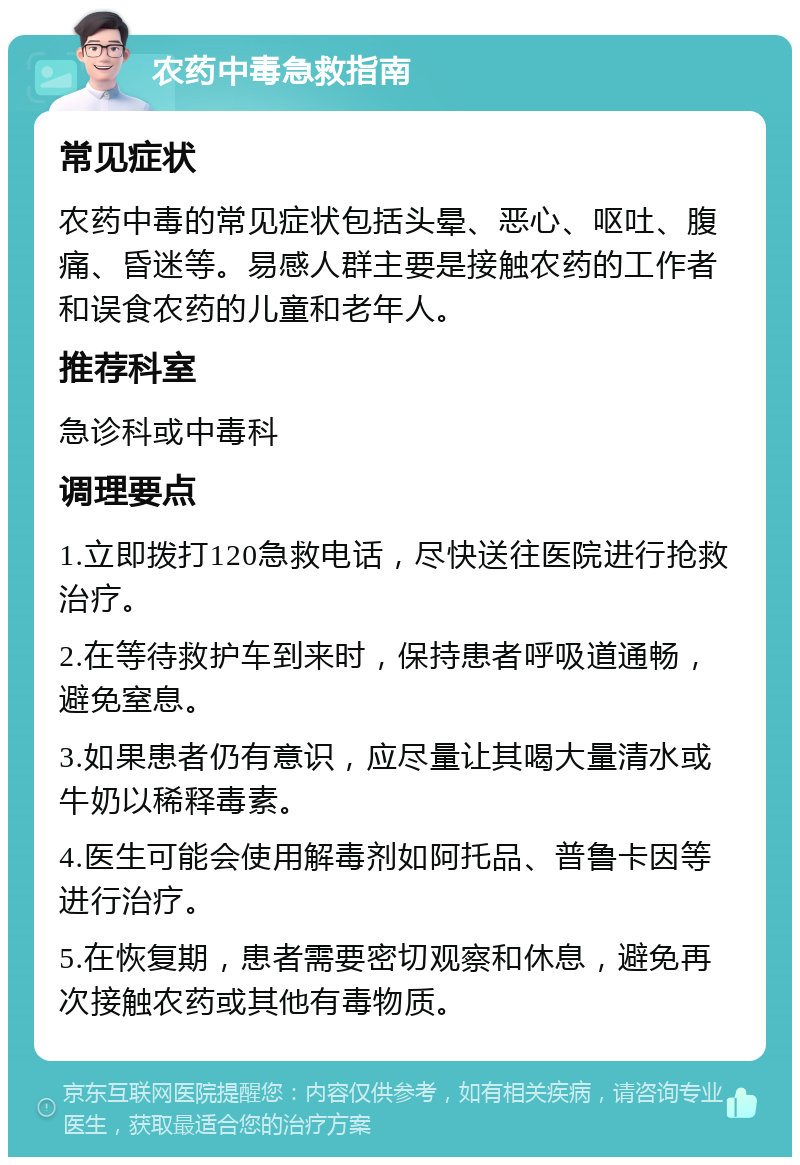 农药中毒急救指南 常见症状 农药中毒的常见症状包括头晕、恶心、呕吐、腹痛、昏迷等。易感人群主要是接触农药的工作者和误食农药的儿童和老年人。 推荐科室 急诊科或中毒科 调理要点 1.立即拨打120急救电话，尽快送往医院进行抢救治疗。 2.在等待救护车到来时，保持患者呼吸道通畅，避免窒息。 3.如果患者仍有意识，应尽量让其喝大量清水或牛奶以稀释毒素。 4.医生可能会使用解毒剂如阿托品、普鲁卡因等进行治疗。 5.在恢复期，患者需要密切观察和休息，避免再次接触农药或其他有毒物质。