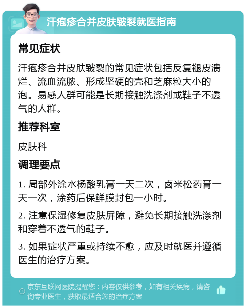 汗疱疹合并皮肤皲裂就医指南 常见症状 汗疱疹合并皮肤皲裂的常见症状包括反复褪皮溃烂、流血流脓、形成坚硬的壳和芝麻粒大小的泡。易感人群可能是长期接触洗涤剂或鞋子不透气的人群。 推荐科室 皮肤科 调理要点 1. 局部外涂水杨酸乳膏一天二次，卤米松药膏一天一次，涂药后保鲜膜封包一小时。 2. 注意保湿修复皮肤屏障，避免长期接触洗涤剂和穿着不透气的鞋子。 3. 如果症状严重或持续不愈，应及时就医并遵循医生的治疗方案。