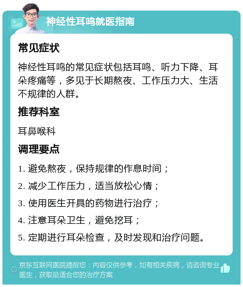 神经性耳鸣就医指南 常见症状 神经性耳鸣的常见症状包括耳鸣、听力下降、耳朵疼痛等，多见于长期熬夜、工作压力大、生活不规律的人群。 推荐科室 耳鼻喉科 调理要点 1. 避免熬夜，保持规律的作息时间； 2. 减少工作压力，适当放松心情； 3. 使用医生开具的药物进行治疗； 4. 注意耳朵卫生，避免挖耳； 5. 定期进行耳朵检查，及时发现和治疗问题。