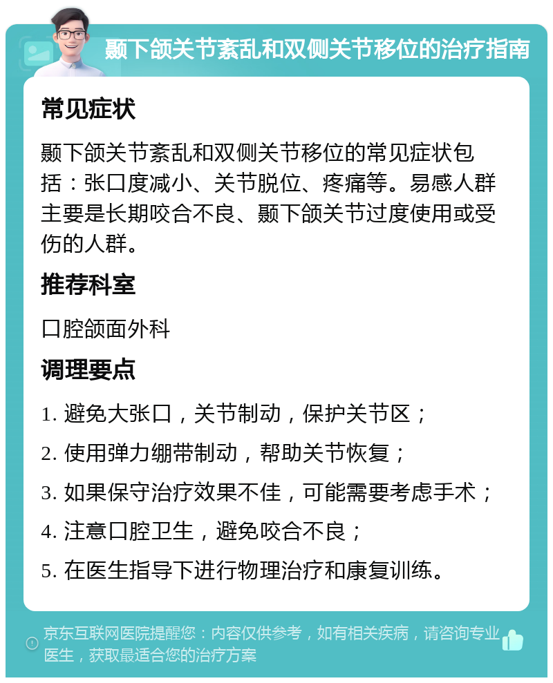 颞下颌关节紊乱和双侧关节移位的治疗指南 常见症状 颞下颌关节紊乱和双侧关节移位的常见症状包括：张口度减小、关节脱位、疼痛等。易感人群主要是长期咬合不良、颞下颌关节过度使用或受伤的人群。 推荐科室 口腔颌面外科 调理要点 1. 避免大张口，关节制动，保护关节区； 2. 使用弹力绷带制动，帮助关节恢复； 3. 如果保守治疗效果不佳，可能需要考虑手术； 4. 注意口腔卫生，避免咬合不良； 5. 在医生指导下进行物理治疗和康复训练。