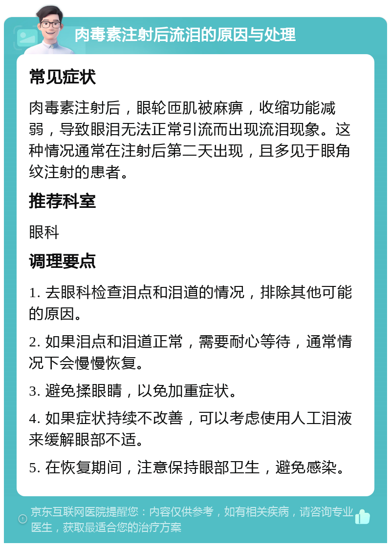 肉毒素注射后流泪的原因与处理 常见症状 肉毒素注射后，眼轮匝肌被麻痹，收缩功能减弱，导致眼泪无法正常引流而出现流泪现象。这种情况通常在注射后第二天出现，且多见于眼角纹注射的患者。 推荐科室 眼科 调理要点 1. 去眼科检查泪点和泪道的情况，排除其他可能的原因。 2. 如果泪点和泪道正常，需要耐心等待，通常情况下会慢慢恢复。 3. 避免揉眼睛，以免加重症状。 4. 如果症状持续不改善，可以考虑使用人工泪液来缓解眼部不适。 5. 在恢复期间，注意保持眼部卫生，避免感染。