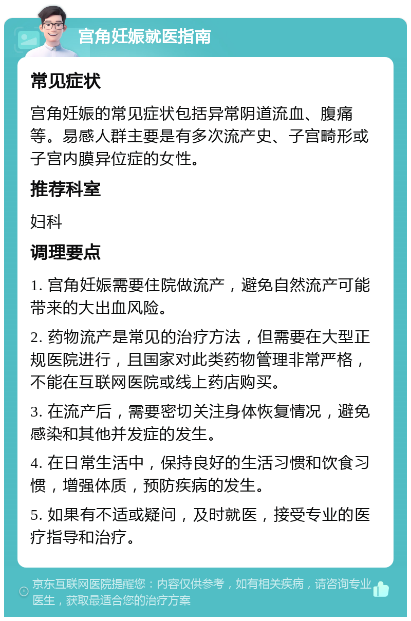 宫角妊娠就医指南 常见症状 宫角妊娠的常见症状包括异常阴道流血、腹痛等。易感人群主要是有多次流产史、子宫畸形或子宫内膜异位症的女性。 推荐科室 妇科 调理要点 1. 宫角妊娠需要住院做流产，避免自然流产可能带来的大出血风险。 2. 药物流产是常见的治疗方法，但需要在大型正规医院进行，且国家对此类药物管理非常严格，不能在互联网医院或线上药店购买。 3. 在流产后，需要密切关注身体恢复情况，避免感染和其他并发症的发生。 4. 在日常生活中，保持良好的生活习惯和饮食习惯，增强体质，预防疾病的发生。 5. 如果有不适或疑问，及时就医，接受专业的医疗指导和治疗。