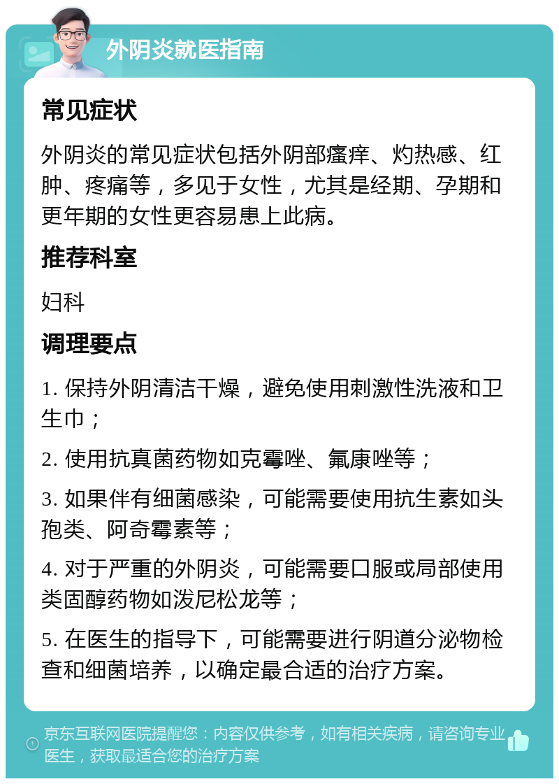 外阴炎就医指南 常见症状 外阴炎的常见症状包括外阴部瘙痒、灼热感、红肿、疼痛等，多见于女性，尤其是经期、孕期和更年期的女性更容易患上此病。 推荐科室 妇科 调理要点 1. 保持外阴清洁干燥，避免使用刺激性洗液和卫生巾； 2. 使用抗真菌药物如克霉唑、氟康唑等； 3. 如果伴有细菌感染，可能需要使用抗生素如头孢类、阿奇霉素等； 4. 对于严重的外阴炎，可能需要口服或局部使用类固醇药物如泼尼松龙等； 5. 在医生的指导下，可能需要进行阴道分泌物检查和细菌培养，以确定最合适的治疗方案。