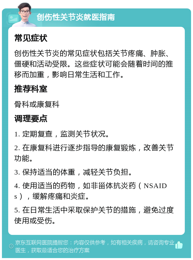 创伤性关节炎就医指南 常见症状 创伤性关节炎的常见症状包括关节疼痛、肿胀、僵硬和活动受限。这些症状可能会随着时间的推移而加重，影响日常生活和工作。 推荐科室 骨科或康复科 调理要点 1. 定期复查，监测关节状况。 2. 在康复科进行逐步指导的康复锻炼，改善关节功能。 3. 保持适当的体重，减轻关节负担。 4. 使用适当的药物，如非甾体抗炎药（NSAIDs），缓解疼痛和炎症。 5. 在日常生活中采取保护关节的措施，避免过度使用或受伤。