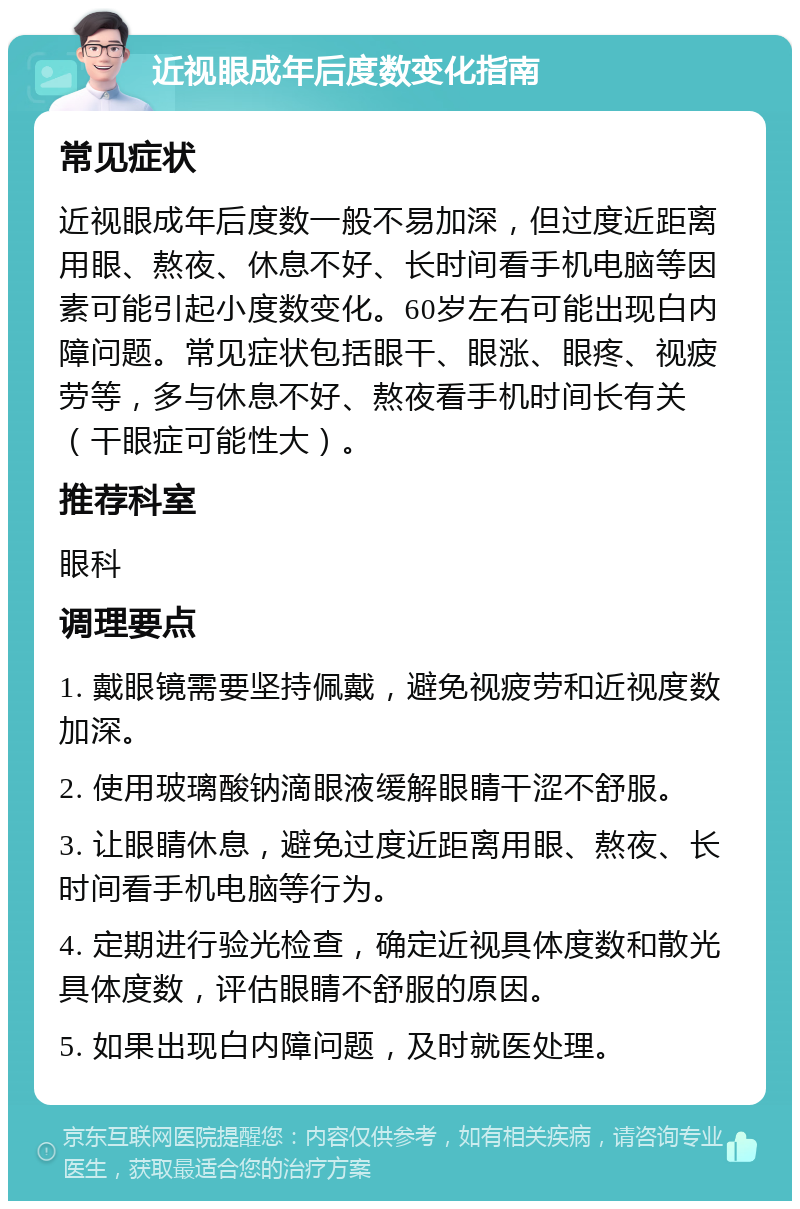 近视眼成年后度数变化指南 常见症状 近视眼成年后度数一般不易加深，但过度近距离用眼、熬夜、休息不好、长时间看手机电脑等因素可能引起小度数变化。60岁左右可能出现白内障问题。常见症状包括眼干、眼涨、眼疼、视疲劳等，多与休息不好、熬夜看手机时间长有关（干眼症可能性大）。 推荐科室 眼科 调理要点 1. 戴眼镜需要坚持佩戴，避免视疲劳和近视度数加深。 2. 使用玻璃酸钠滴眼液缓解眼睛干涩不舒服。 3. 让眼睛休息，避免过度近距离用眼、熬夜、长时间看手机电脑等行为。 4. 定期进行验光检查，确定近视具体度数和散光具体度数，评估眼睛不舒服的原因。 5. 如果出现白内障问题，及时就医处理。