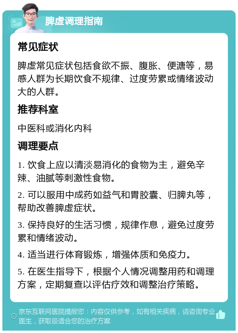 脾虚调理指南 常见症状 脾虚常见症状包括食欲不振、腹胀、便溏等，易感人群为长期饮食不规律、过度劳累或情绪波动大的人群。 推荐科室 中医科或消化内科 调理要点 1. 饮食上应以清淡易消化的食物为主，避免辛辣、油腻等刺激性食物。 2. 可以服用中成药如益气和胃胶囊、归脾丸等，帮助改善脾虚症状。 3. 保持良好的生活习惯，规律作息，避免过度劳累和情绪波动。 4. 适当进行体育锻炼，增强体质和免疫力。 5. 在医生指导下，根据个人情况调整用药和调理方案，定期复查以评估疗效和调整治疗策略。