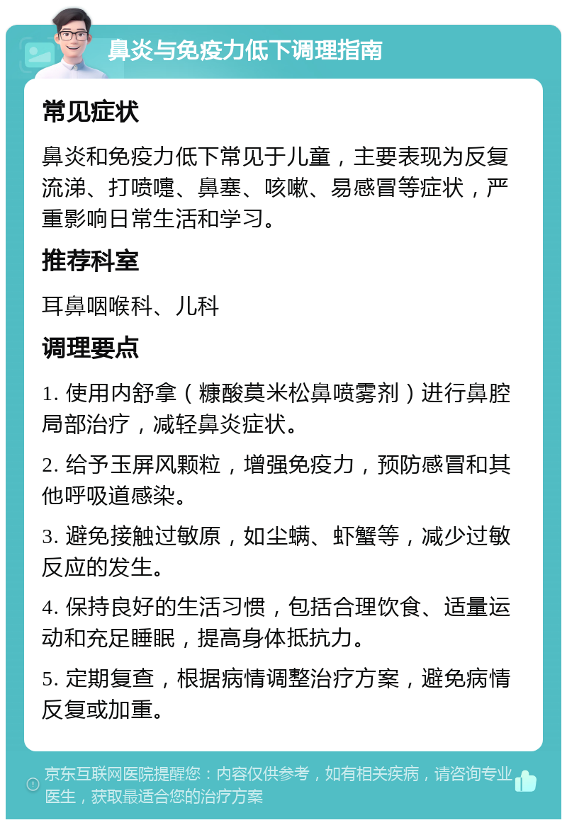 鼻炎与免疫力低下调理指南 常见症状 鼻炎和免疫力低下常见于儿童，主要表现为反复流涕、打喷嚏、鼻塞、咳嗽、易感冒等症状，严重影响日常生活和学习。 推荐科室 耳鼻咽喉科、儿科 调理要点 1. 使用内舒拿（糠酸莫米松鼻喷雾剂）进行鼻腔局部治疗，减轻鼻炎症状。 2. 给予玉屏风颗粒，增强免疫力，预防感冒和其他呼吸道感染。 3. 避免接触过敏原，如尘螨、虾蟹等，减少过敏反应的发生。 4. 保持良好的生活习惯，包括合理饮食、适量运动和充足睡眠，提高身体抵抗力。 5. 定期复查，根据病情调整治疗方案，避免病情反复或加重。