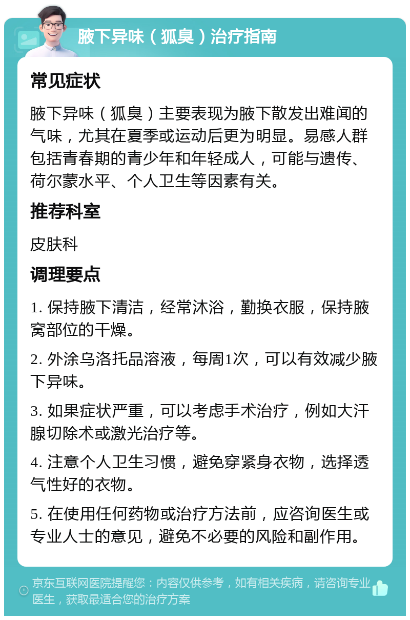 腋下异味（狐臭）治疗指南 常见症状 腋下异味（狐臭）主要表现为腋下散发出难闻的气味，尤其在夏季或运动后更为明显。易感人群包括青春期的青少年和年轻成人，可能与遗传、荷尔蒙水平、个人卫生等因素有关。 推荐科室 皮肤科 调理要点 1. 保持腋下清洁，经常沐浴，勤换衣服，保持腋窝部位的干燥。 2. 外涂乌洛托品溶液，每周1次，可以有效减少腋下异味。 3. 如果症状严重，可以考虑手术治疗，例如大汗腺切除术或激光治疗等。 4. 注意个人卫生习惯，避免穿紧身衣物，选择透气性好的衣物。 5. 在使用任何药物或治疗方法前，应咨询医生或专业人士的意见，避免不必要的风险和副作用。