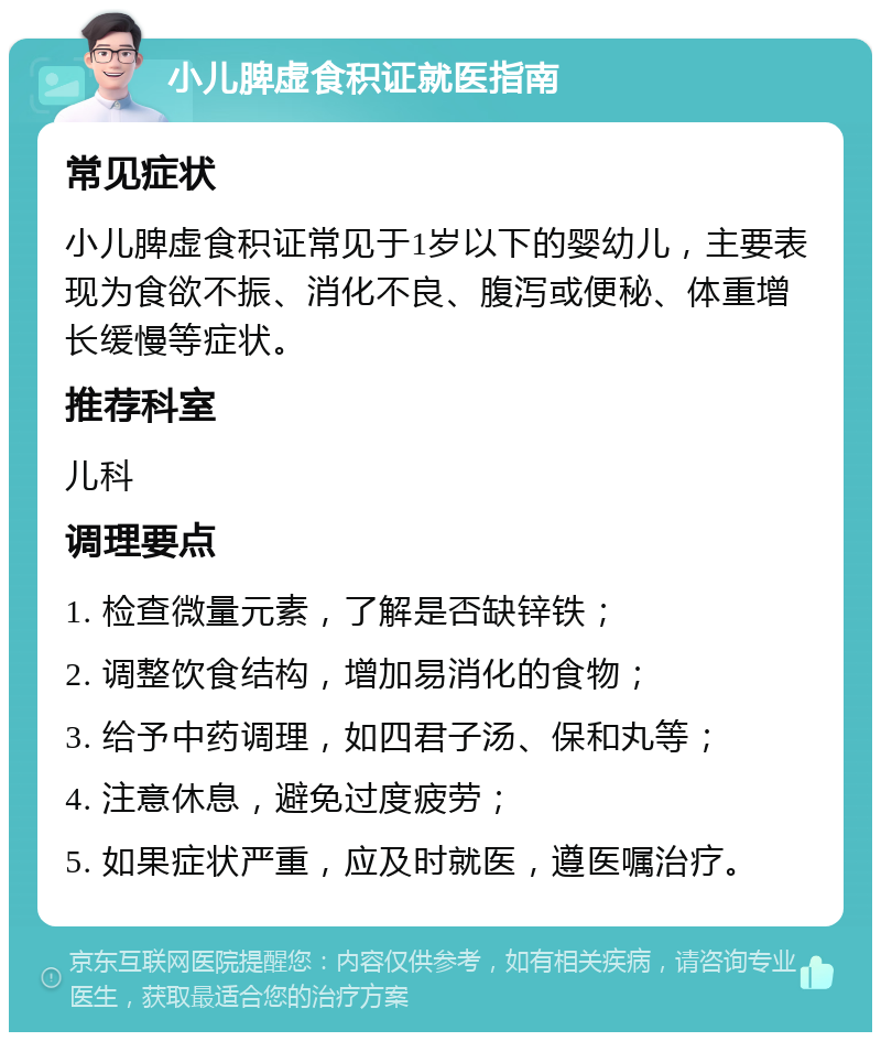 小儿脾虚食积证就医指南 常见症状 小儿脾虚食积证常见于1岁以下的婴幼儿，主要表现为食欲不振、消化不良、腹泻或便秘、体重增长缓慢等症状。 推荐科室 儿科 调理要点 1. 检查微量元素，了解是否缺锌铁； 2. 调整饮食结构，增加易消化的食物； 3. 给予中药调理，如四君子汤、保和丸等； 4. 注意休息，避免过度疲劳； 5. 如果症状严重，应及时就医，遵医嘱治疗。