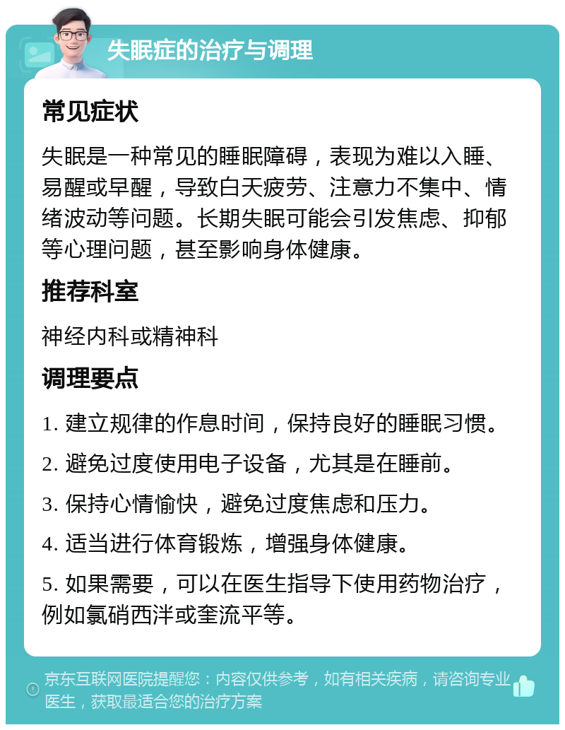 失眠症的治疗与调理 常见症状 失眠是一种常见的睡眠障碍，表现为难以入睡、易醒或早醒，导致白天疲劳、注意力不集中、情绪波动等问题。长期失眠可能会引发焦虑、抑郁等心理问题，甚至影响身体健康。 推荐科室 神经内科或精神科 调理要点 1. 建立规律的作息时间，保持良好的睡眠习惯。 2. 避免过度使用电子设备，尤其是在睡前。 3. 保持心情愉快，避免过度焦虑和压力。 4. 适当进行体育锻炼，增强身体健康。 5. 如果需要，可以在医生指导下使用药物治疗，例如氯硝西泮或奎流平等。