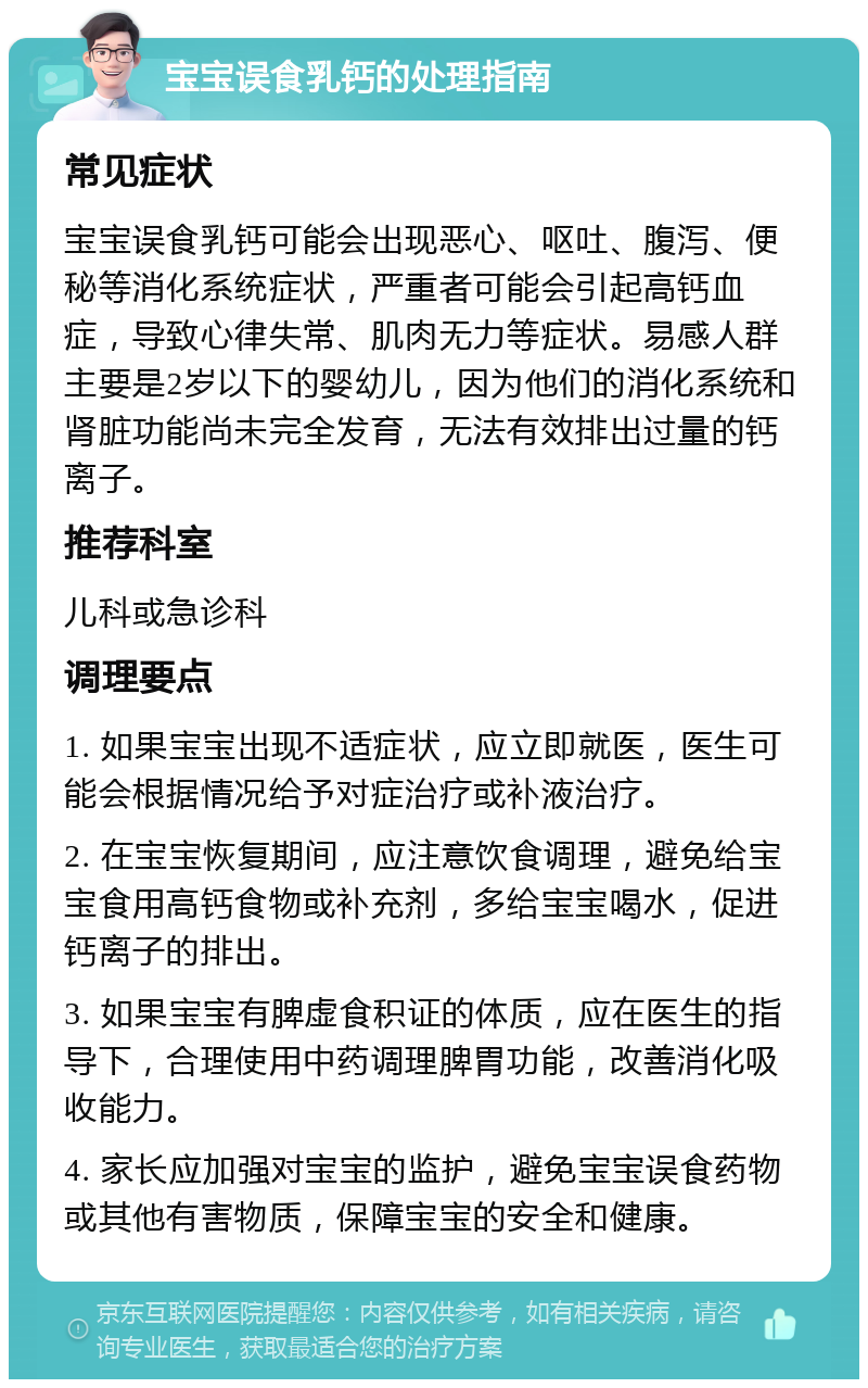 宝宝误食乳钙的处理指南 常见症状 宝宝误食乳钙可能会出现恶心、呕吐、腹泻、便秘等消化系统症状，严重者可能会引起高钙血症，导致心律失常、肌肉无力等症状。易感人群主要是2岁以下的婴幼儿，因为他们的消化系统和肾脏功能尚未完全发育，无法有效排出过量的钙离子。 推荐科室 儿科或急诊科 调理要点 1. 如果宝宝出现不适症状，应立即就医，医生可能会根据情况给予对症治疗或补液治疗。 2. 在宝宝恢复期间，应注意饮食调理，避免给宝宝食用高钙食物或补充剂，多给宝宝喝水，促进钙离子的排出。 3. 如果宝宝有脾虚食积证的体质，应在医生的指导下，合理使用中药调理脾胃功能，改善消化吸收能力。 4. 家长应加强对宝宝的监护，避免宝宝误食药物或其他有害物质，保障宝宝的安全和健康。