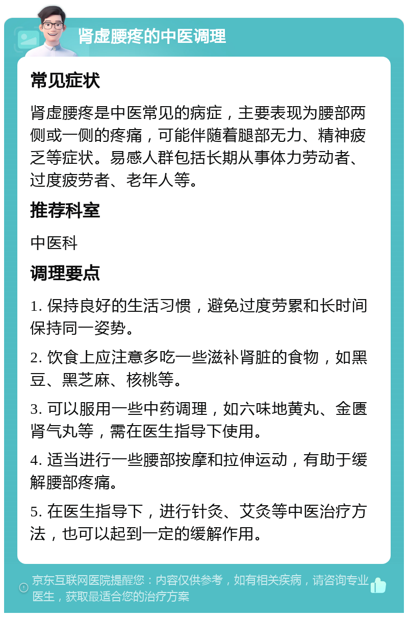 肾虚腰疼的中医调理 常见症状 肾虚腰疼是中医常见的病症，主要表现为腰部两侧或一侧的疼痛，可能伴随着腿部无力、精神疲乏等症状。易感人群包括长期从事体力劳动者、过度疲劳者、老年人等。 推荐科室 中医科 调理要点 1. 保持良好的生活习惯，避免过度劳累和长时间保持同一姿势。 2. 饮食上应注意多吃一些滋补肾脏的食物，如黑豆、黑芝麻、核桃等。 3. 可以服用一些中药调理，如六味地黄丸、金匮肾气丸等，需在医生指导下使用。 4. 适当进行一些腰部按摩和拉伸运动，有助于缓解腰部疼痛。 5. 在医生指导下，进行针灸、艾灸等中医治疗方法，也可以起到一定的缓解作用。