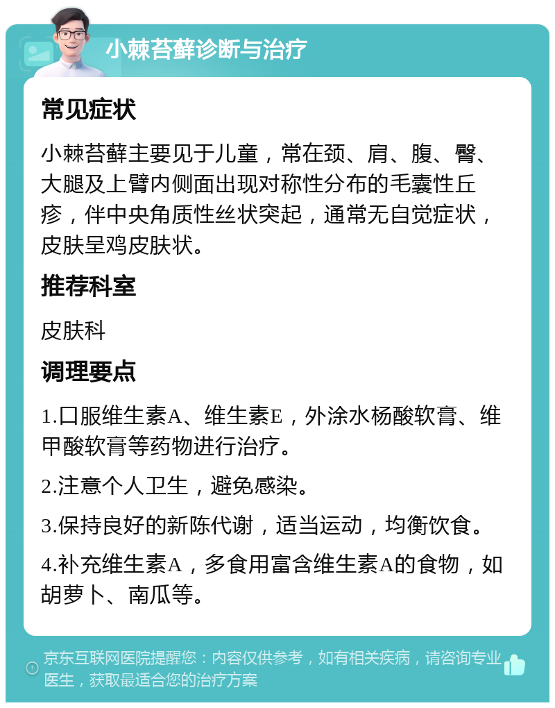 小棘苔藓诊断与治疗 常见症状 小棘苔藓主要见于儿童，常在颈、肩、腹、臀、大腿及上臂内侧面出现对称性分布的毛囊性丘疹，伴中央角质性丝状突起，通常无自觉症状，皮肤呈鸡皮肤状。 推荐科室 皮肤科 调理要点 1.口服维生素A、维生素E，外涂水杨酸软膏、维甲酸软膏等药物进行治疗。 2.注意个人卫生，避免感染。 3.保持良好的新陈代谢，适当运动，均衡饮食。 4.补充维生素A，多食用富含维生素A的食物，如胡萝卜、南瓜等。