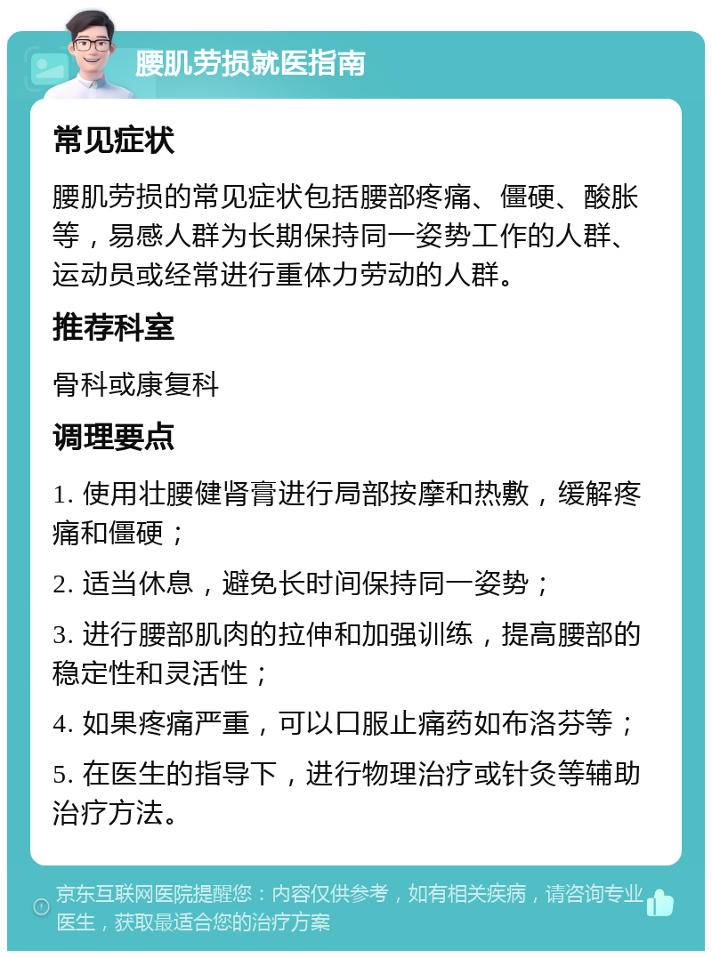 腰肌劳损就医指南 常见症状 腰肌劳损的常见症状包括腰部疼痛、僵硬、酸胀等，易感人群为长期保持同一姿势工作的人群、运动员或经常进行重体力劳动的人群。 推荐科室 骨科或康复科 调理要点 1. 使用壮腰健肾膏进行局部按摩和热敷，缓解疼痛和僵硬； 2. 适当休息，避免长时间保持同一姿势； 3. 进行腰部肌肉的拉伸和加强训练，提高腰部的稳定性和灵活性； 4. 如果疼痛严重，可以口服止痛药如布洛芬等； 5. 在医生的指导下，进行物理治疗或针灸等辅助治疗方法。