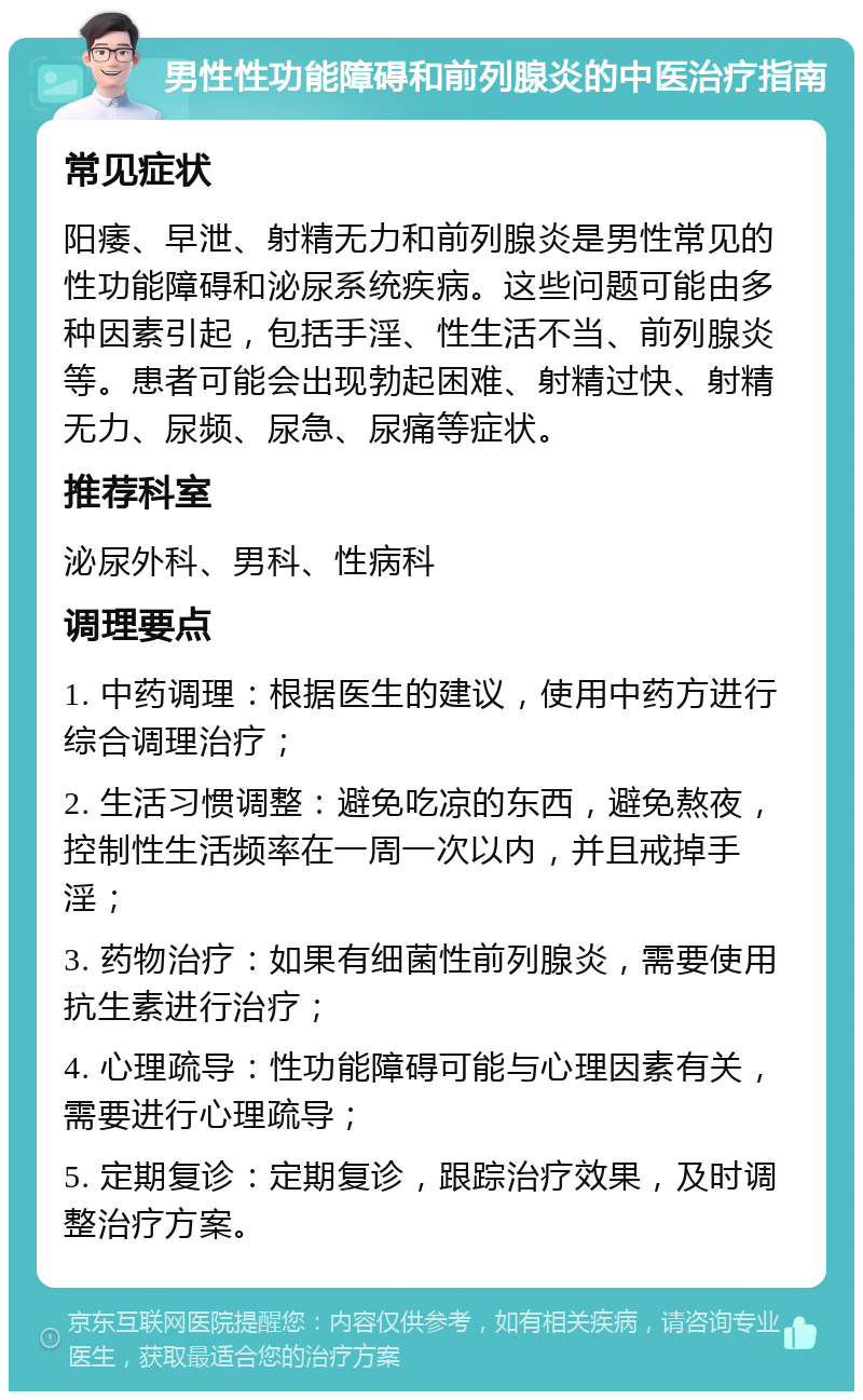 男性性功能障碍和前列腺炎的中医治疗指南 常见症状 阳痿、早泄、射精无力和前列腺炎是男性常见的性功能障碍和泌尿系统疾病。这些问题可能由多种因素引起，包括手淫、性生活不当、前列腺炎等。患者可能会出现勃起困难、射精过快、射精无力、尿频、尿急、尿痛等症状。 推荐科室 泌尿外科、男科、性病科 调理要点 1. 中药调理：根据医生的建议，使用中药方进行综合调理治疗； 2. 生活习惯调整：避免吃凉的东西，避免熬夜，控制性生活频率在一周一次以内，并且戒掉手淫； 3. 药物治疗：如果有细菌性前列腺炎，需要使用抗生素进行治疗； 4. 心理疏导：性功能障碍可能与心理因素有关，需要进行心理疏导； 5. 定期复诊：定期复诊，跟踪治疗效果，及时调整治疗方案。