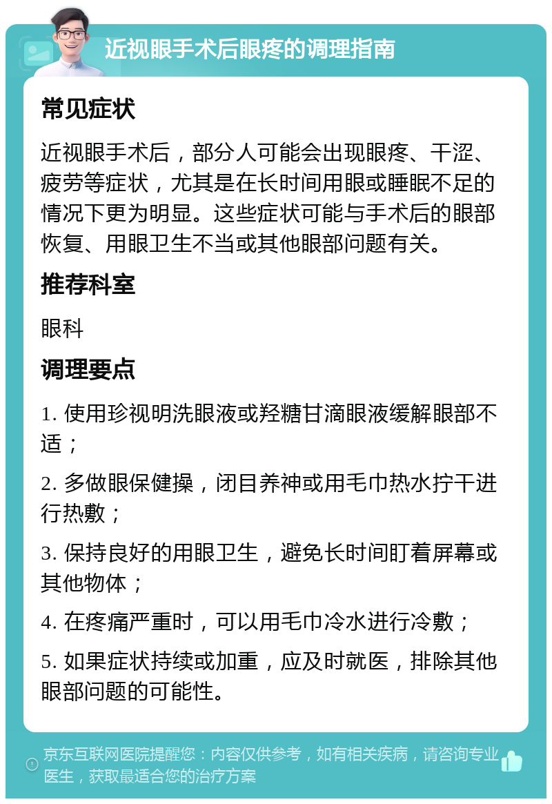 近视眼手术后眼疼的调理指南 常见症状 近视眼手术后，部分人可能会出现眼疼、干涩、疲劳等症状，尤其是在长时间用眼或睡眠不足的情况下更为明显。这些症状可能与手术后的眼部恢复、用眼卫生不当或其他眼部问题有关。 推荐科室 眼科 调理要点 1. 使用珍视明洗眼液或羟糖甘滴眼液缓解眼部不适； 2. 多做眼保健操，闭目养神或用毛巾热水拧干进行热敷； 3. 保持良好的用眼卫生，避免长时间盯着屏幕或其他物体； 4. 在疼痛严重时，可以用毛巾冷水进行冷敷； 5. 如果症状持续或加重，应及时就医，排除其他眼部问题的可能性。