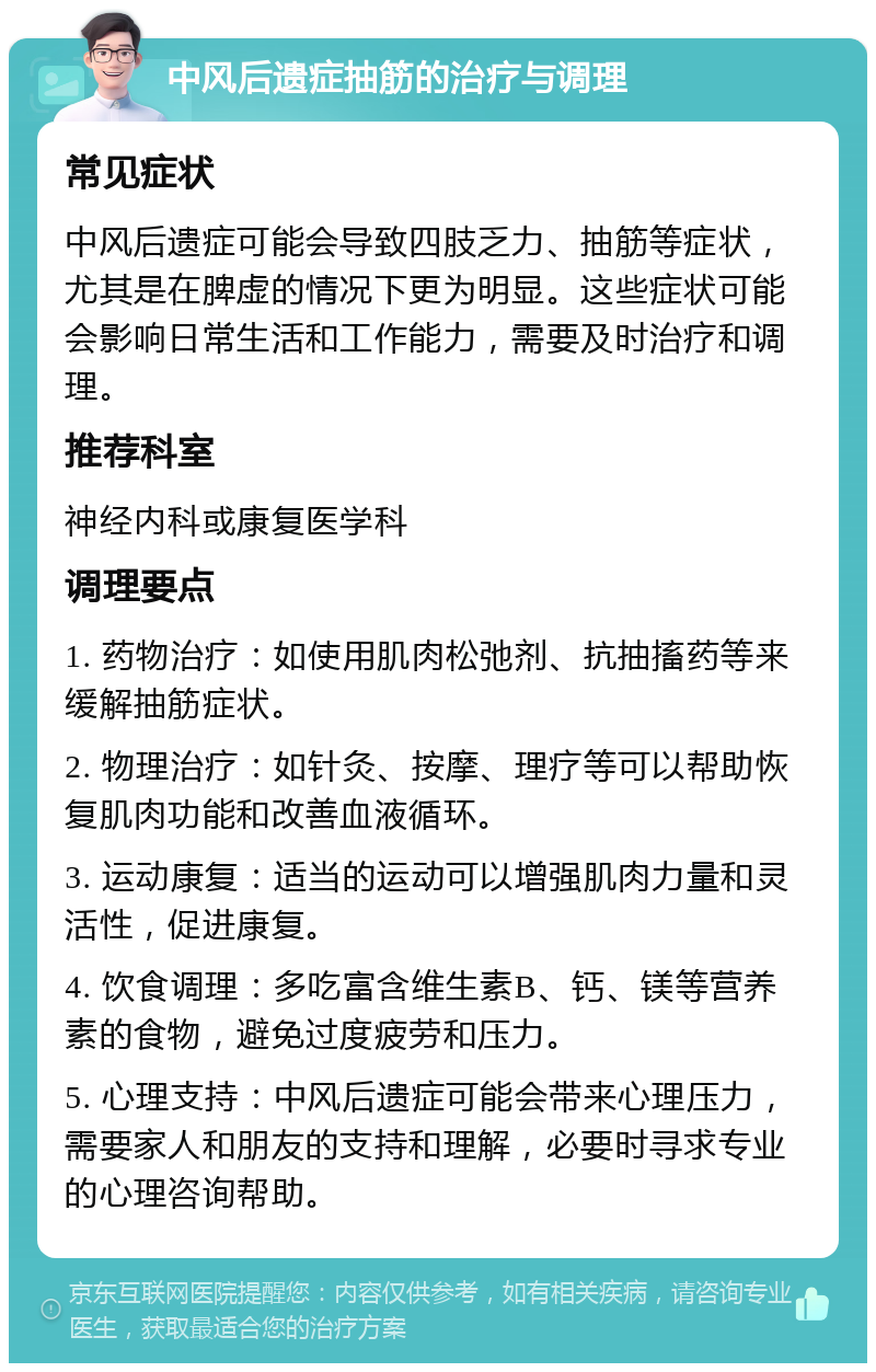 中风后遗症抽筋的治疗与调理 常见症状 中风后遗症可能会导致四肢乏力、抽筋等症状，尤其是在脾虚的情况下更为明显。这些症状可能会影响日常生活和工作能力，需要及时治疗和调理。 推荐科室 神经内科或康复医学科 调理要点 1. 药物治疗：如使用肌肉松弛剂、抗抽搐药等来缓解抽筋症状。 2. 物理治疗：如针灸、按摩、理疗等可以帮助恢复肌肉功能和改善血液循环。 3. 运动康复：适当的运动可以增强肌肉力量和灵活性，促进康复。 4. 饮食调理：多吃富含维生素B、钙、镁等营养素的食物，避免过度疲劳和压力。 5. 心理支持：中风后遗症可能会带来心理压力，需要家人和朋友的支持和理解，必要时寻求专业的心理咨询帮助。