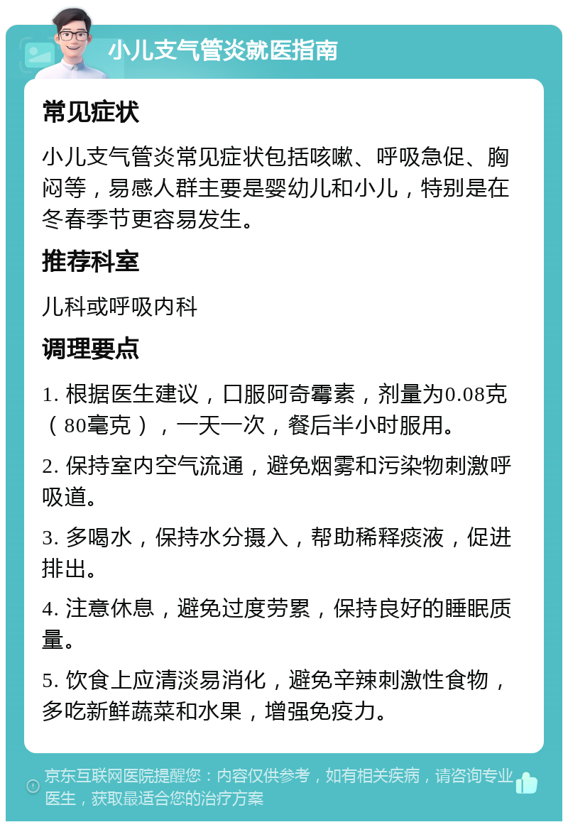 小儿支气管炎就医指南 常见症状 小儿支气管炎常见症状包括咳嗽、呼吸急促、胸闷等，易感人群主要是婴幼儿和小儿，特别是在冬春季节更容易发生。 推荐科室 儿科或呼吸内科 调理要点 1. 根据医生建议，口服阿奇霉素，剂量为0.08克（80毫克），一天一次，餐后半小时服用。 2. 保持室内空气流通，避免烟雾和污染物刺激呼吸道。 3. 多喝水，保持水分摄入，帮助稀释痰液，促进排出。 4. 注意休息，避免过度劳累，保持良好的睡眠质量。 5. 饮食上应清淡易消化，避免辛辣刺激性食物，多吃新鲜蔬菜和水果，增强免疫力。