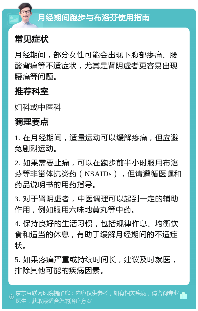 月经期间跑步与布洛芬使用指南 常见症状 月经期间，部分女性可能会出现下腹部疼痛、腰酸背痛等不适症状，尤其是肾阴虚者更容易出现腰痛等问题。 推荐科室 妇科或中医科 调理要点 1. 在月经期间，适量运动可以缓解疼痛，但应避免剧烈运动。 2. 如果需要止痛，可以在跑步前半小时服用布洛芬等非甾体抗炎药（NSAIDs），但请遵循医嘱和药品说明书的用药指导。 3. 对于肾阴虚者，中医调理可以起到一定的辅助作用，例如服用六味地黄丸等中药。 4. 保持良好的生活习惯，包括规律作息、均衡饮食和适当的休息，有助于缓解月经期间的不适症状。 5. 如果疼痛严重或持续时间长，建议及时就医，排除其他可能的疾病因素。