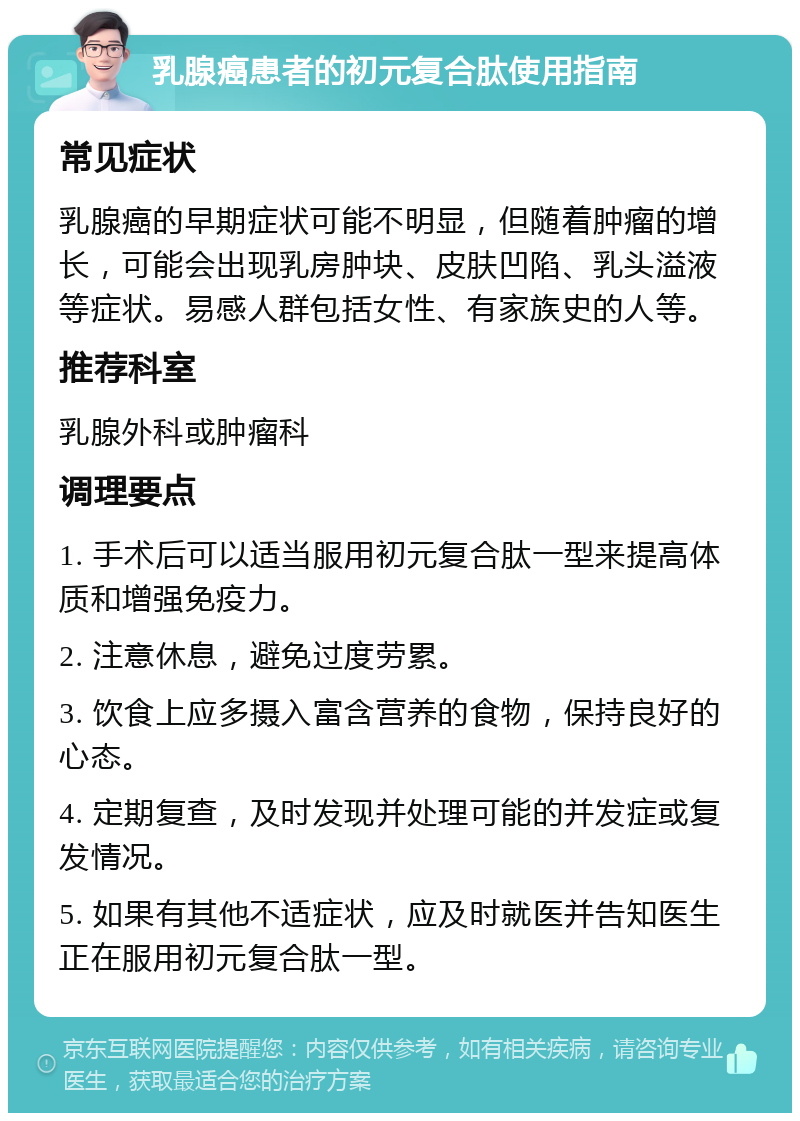 乳腺癌患者的初元复合肽使用指南 常见症状 乳腺癌的早期症状可能不明显，但随着肿瘤的增长，可能会出现乳房肿块、皮肤凹陷、乳头溢液等症状。易感人群包括女性、有家族史的人等。 推荐科室 乳腺外科或肿瘤科 调理要点 1. 手术后可以适当服用初元复合肽一型来提高体质和增强免疫力。 2. 注意休息，避免过度劳累。 3. 饮食上应多摄入富含营养的食物，保持良好的心态。 4. 定期复查，及时发现并处理可能的并发症或复发情况。 5. 如果有其他不适症状，应及时就医并告知医生正在服用初元复合肽一型。