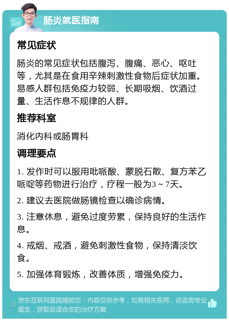 肠炎就医指南 常见症状 肠炎的常见症状包括腹泻、腹痛、恶心、呕吐等，尤其是在食用辛辣刺激性食物后症状加重。易感人群包括免疫力较弱、长期吸烟、饮酒过量、生活作息不规律的人群。 推荐科室 消化内科或肠胃科 调理要点 1. 发作时可以服用吡哌酸、蒙脱石散、复方苯乙哌啶等药物进行治疗，疗程一般为3～7天。 2. 建议去医院做肠镜检查以确诊病情。 3. 注意休息，避免过度劳累，保持良好的生活作息。 4. 戒烟、戒酒，避免刺激性食物，保持清淡饮食。 5. 加强体育锻炼，改善体质，增强免疫力。