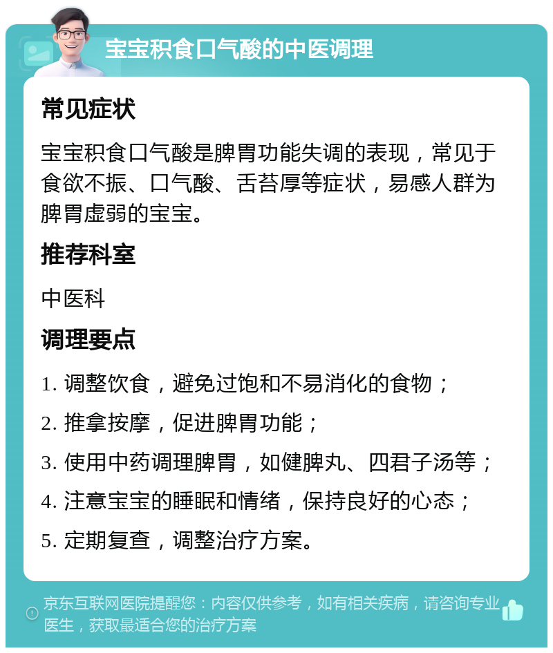 宝宝积食口气酸的中医调理 常见症状 宝宝积食口气酸是脾胃功能失调的表现，常见于食欲不振、口气酸、舌苔厚等症状，易感人群为脾胃虚弱的宝宝。 推荐科室 中医科 调理要点 1. 调整饮食，避免过饱和不易消化的食物； 2. 推拿按摩，促进脾胃功能； 3. 使用中药调理脾胃，如健脾丸、四君子汤等； 4. 注意宝宝的睡眠和情绪，保持良好的心态； 5. 定期复查，调整治疗方案。