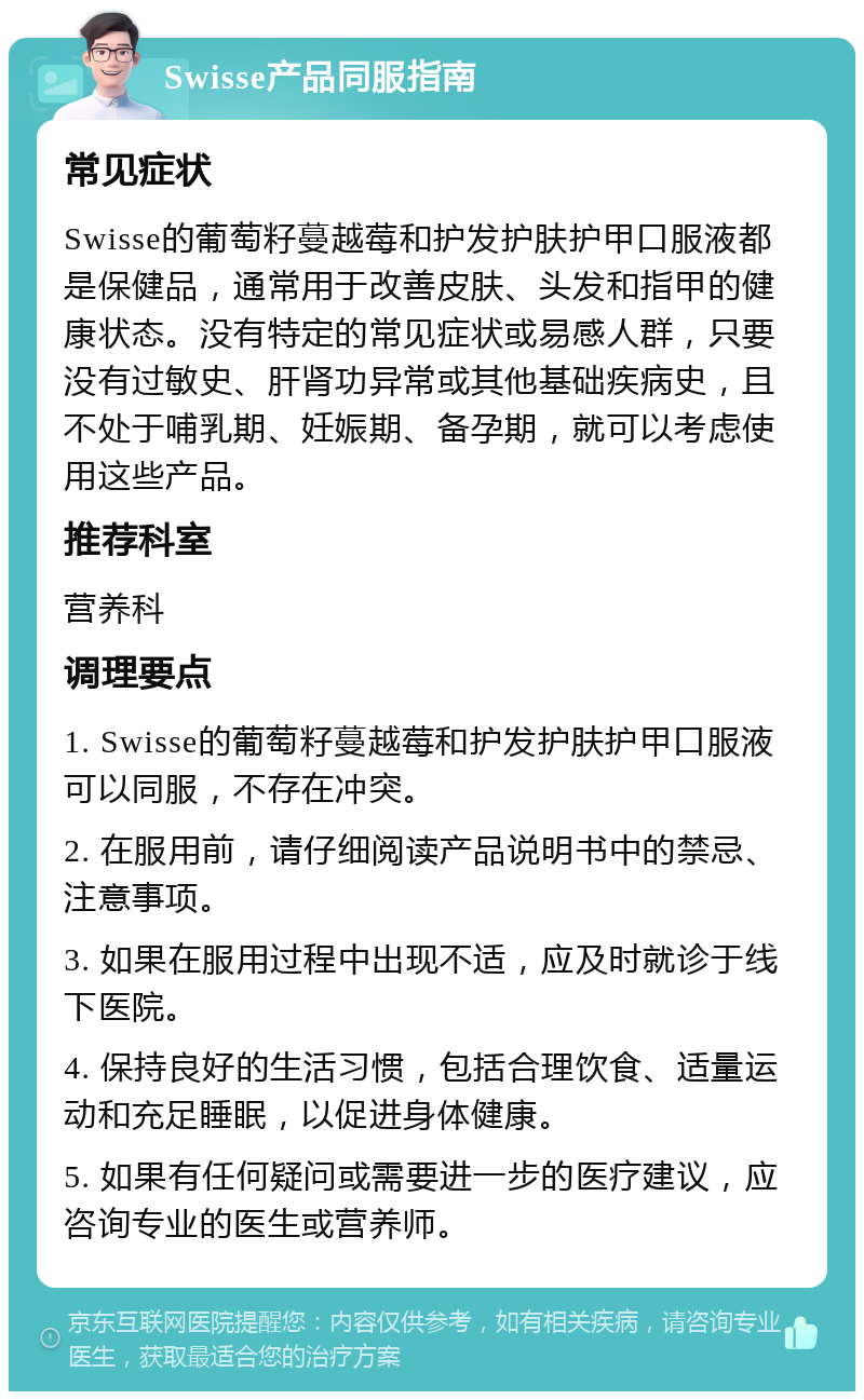 Swisse产品同服指南 常见症状 Swisse的葡萄籽蔓越莓和护发护肤护甲口服液都是保健品，通常用于改善皮肤、头发和指甲的健康状态。没有特定的常见症状或易感人群，只要没有过敏史、肝肾功异常或其他基础疾病史，且不处于哺乳期、妊娠期、备孕期，就可以考虑使用这些产品。 推荐科室 营养科 调理要点 1. Swisse的葡萄籽蔓越莓和护发护肤护甲口服液可以同服，不存在冲突。 2. 在服用前，请仔细阅读产品说明书中的禁忌、注意事项。 3. 如果在服用过程中出现不适，应及时就诊于线下医院。 4. 保持良好的生活习惯，包括合理饮食、适量运动和充足睡眠，以促进身体健康。 5. 如果有任何疑问或需要进一步的医疗建议，应咨询专业的医生或营养师。