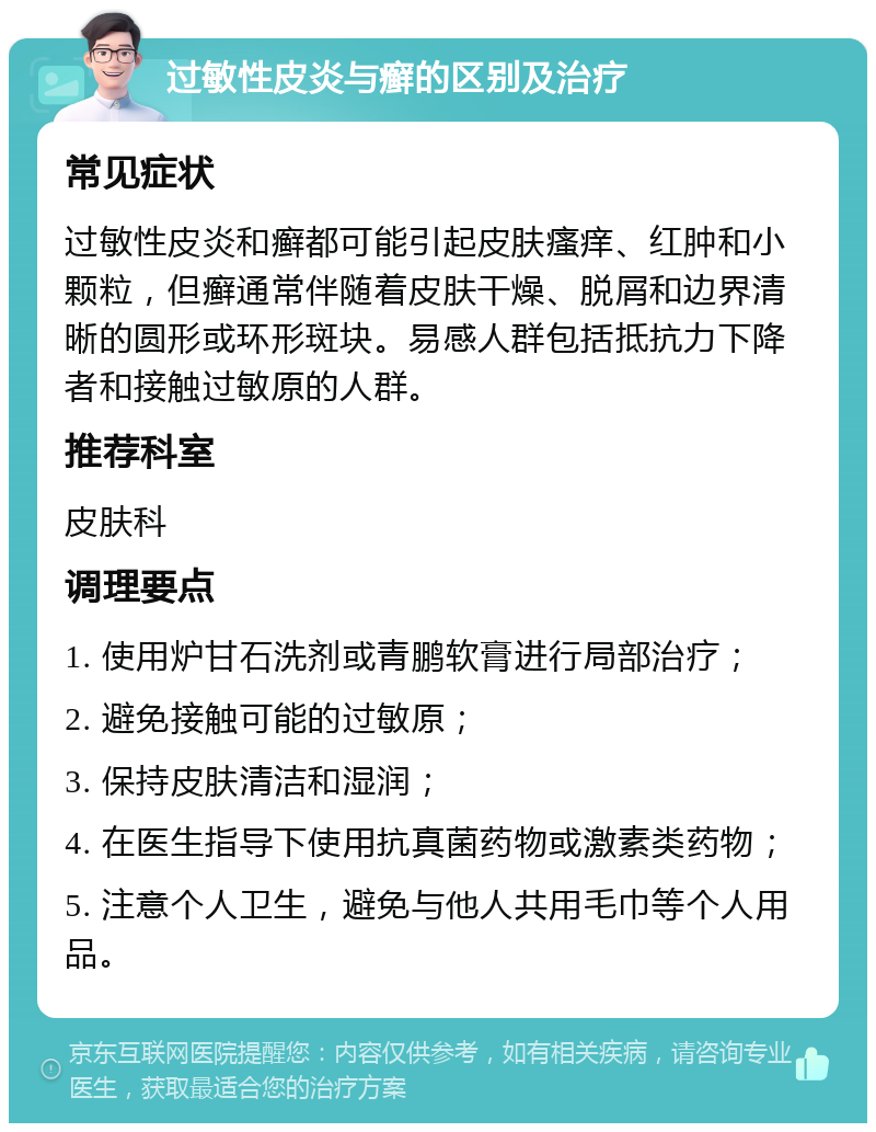 过敏性皮炎与癣的区别及治疗 常见症状 过敏性皮炎和癣都可能引起皮肤瘙痒、红肿和小颗粒，但癣通常伴随着皮肤干燥、脱屑和边界清晰的圆形或环形斑块。易感人群包括抵抗力下降者和接触过敏原的人群。 推荐科室 皮肤科 调理要点 1. 使用炉甘石洗剂或青鹏软膏进行局部治疗； 2. 避免接触可能的过敏原； 3. 保持皮肤清洁和湿润； 4. 在医生指导下使用抗真菌药物或激素类药物； 5. 注意个人卫生，避免与他人共用毛巾等个人用品。