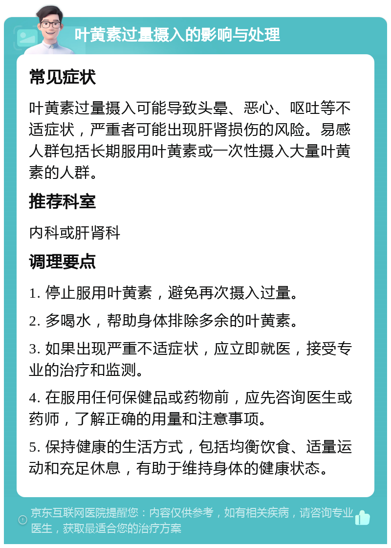 叶黄素过量摄入的影响与处理 常见症状 叶黄素过量摄入可能导致头晕、恶心、呕吐等不适症状，严重者可能出现肝肾损伤的风险。易感人群包括长期服用叶黄素或一次性摄入大量叶黄素的人群。 推荐科室 内科或肝肾科 调理要点 1. 停止服用叶黄素，避免再次摄入过量。 2. 多喝水，帮助身体排除多余的叶黄素。 3. 如果出现严重不适症状，应立即就医，接受专业的治疗和监测。 4. 在服用任何保健品或药物前，应先咨询医生或药师，了解正确的用量和注意事项。 5. 保持健康的生活方式，包括均衡饮食、适量运动和充足休息，有助于维持身体的健康状态。