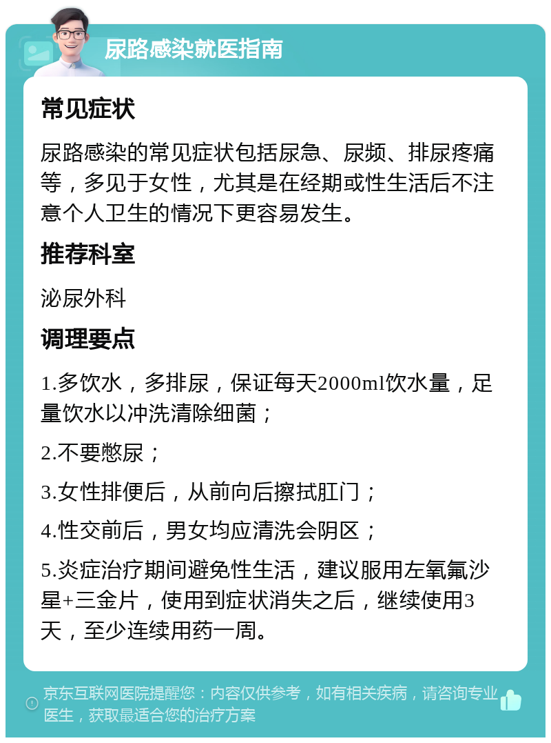 尿路感染就医指南 常见症状 尿路感染的常见症状包括尿急、尿频、排尿疼痛等，多见于女性，尤其是在经期或性生活后不注意个人卫生的情况下更容易发生。 推荐科室 泌尿外科 调理要点 1.多饮水，多排尿，保证每天2000ml饮水量，足量饮水以冲洗清除细菌； 2.不要憋尿； 3.女性排便后，从前向后擦拭肛门； 4.性交前后，男女均应清洗会阴区； 5.炎症治疗期间避免性生活，建议服用左氧氟沙星+三金片，使用到症状消失之后，继续使用3天，至少连续用药一周。