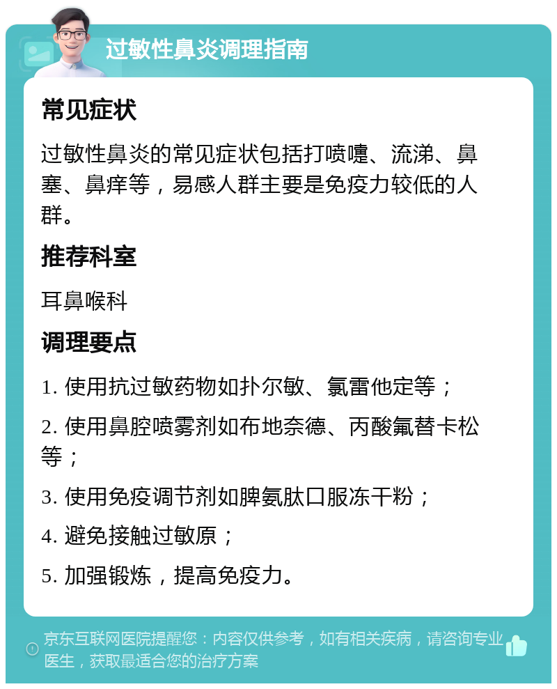 过敏性鼻炎调理指南 常见症状 过敏性鼻炎的常见症状包括打喷嚏、流涕、鼻塞、鼻痒等，易感人群主要是免疫力较低的人群。 推荐科室 耳鼻喉科 调理要点 1. 使用抗过敏药物如扑尔敏、氯雷他定等； 2. 使用鼻腔喷雾剂如布地奈德、丙酸氟替卡松等； 3. 使用免疫调节剂如脾氨肽口服冻干粉； 4. 避免接触过敏原； 5. 加强锻炼，提高免疫力。