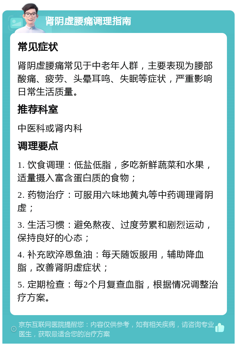 肾阴虚腰痛调理指南 常见症状 肾阴虚腰痛常见于中老年人群，主要表现为腰部酸痛、疲劳、头晕耳鸣、失眠等症状，严重影响日常生活质量。 推荐科室 中医科或肾内科 调理要点 1. 饮食调理：低盐低脂，多吃新鲜蔬菜和水果，适量摄入富含蛋白质的食物； 2. 药物治疗：可服用六味地黄丸等中药调理肾阴虚； 3. 生活习惯：避免熬夜、过度劳累和剧烈运动，保持良好的心态； 4. 补充欧淬恩鱼油：每天随饭服用，辅助降血脂，改善肾阴虚症状； 5. 定期检查：每2个月复查血脂，根据情况调整治疗方案。