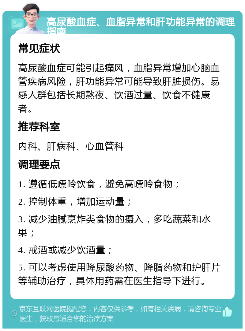 高尿酸血症、血脂异常和肝功能异常的调理指南 常见症状 高尿酸血症可能引起痛风，血脂异常增加心脑血管疾病风险，肝功能异常可能导致肝脏损伤。易感人群包括长期熬夜、饮酒过量、饮食不健康者。 推荐科室 内科、肝病科、心血管科 调理要点 1. 遵循低嘌呤饮食，避免高嘌呤食物； 2. 控制体重，增加运动量； 3. 减少油腻烹炸类食物的摄入，多吃蔬菜和水果； 4. 戒酒或减少饮酒量； 5. 可以考虑使用降尿酸药物、降脂药物和护肝片等辅助治疗，具体用药需在医生指导下进行。